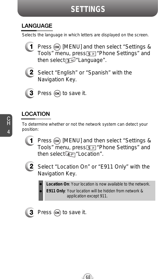 SETTINGSCH468Selects the language in which letters are displayed on the screen.LANGUAGE1Press       [MENU] and then select “Settings &amp;Tools” menu, press       “Phone Settings” andthen select       “Language”.3Press       to save it.2Select “English” or “Spanish” with the Navigation Key.To determine whether or not the network system can detect yourposition:LOCATION1Press       [MENU] and then select “Settings &amp;Tools” menu, press       “Phone Settings” andthen select       “Location”.3Press       to save it.2Select “Location On” or “E911 Only” with the Navigation Key.Location On: Your location is now available to the network.E911 Only: Your location will be hidden from network &amp; application except 911.