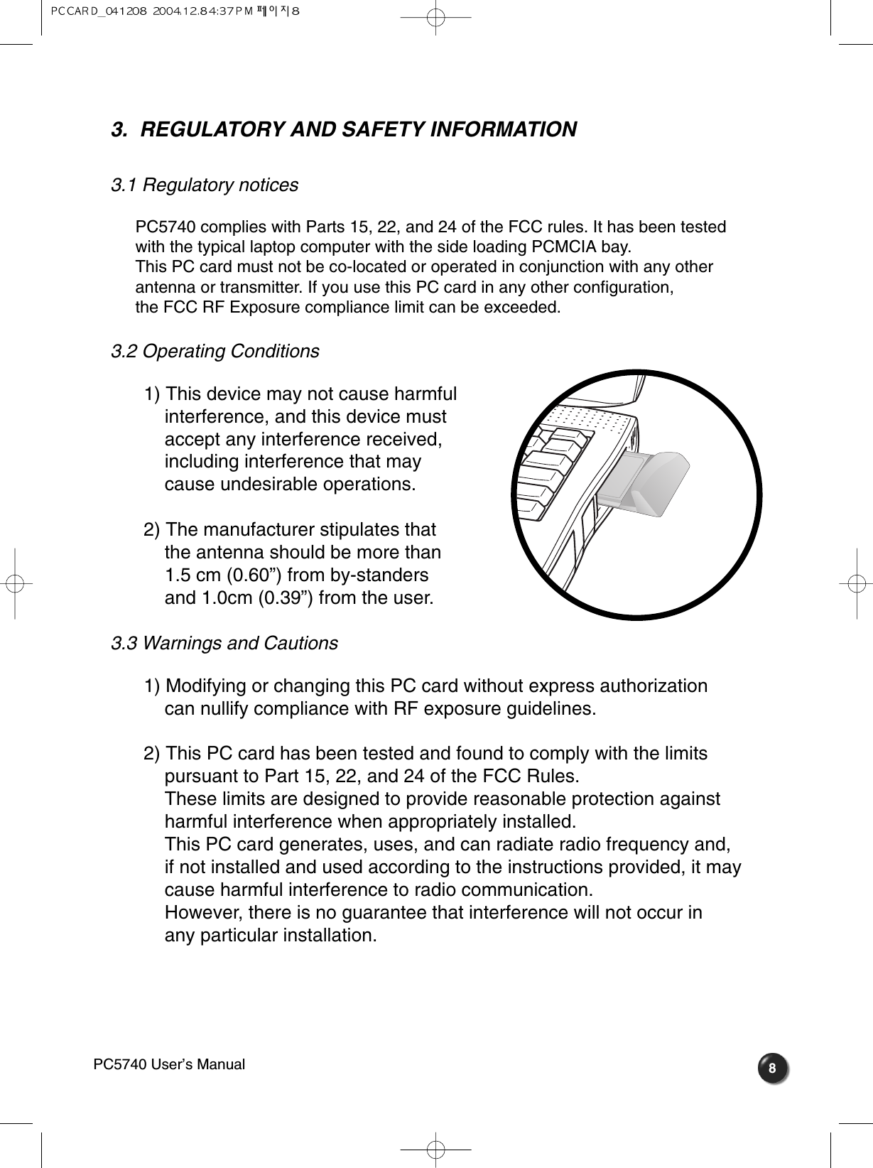 83.  REGULATORY AND SAFETY INFORMATION 3.1 Regulatory notices PC5740 complies with Parts 15, 22, and 24 of the FCC rules. It has been testedwith the typical laptop computer with the side loading PCMCIA bay. This PC card must not be co-located or operated in conjunction with any otherantenna or transmitter. If you use this PC card in any other configuration, the FCC RF Exposure compliance limit can be exceeded.3.2 Operating Conditions 1) This device may not cause harmful interference, and this device must accept any interference received, including interference that may cause undesirable operations.2) The manufacturer stipulates that the antenna should be more than 1.5 cm (0.60”) from by-standers and 1.0cm (0.39”) from the user. 3.3 Warnings and Cautions 1) Modifying or changing this PC card without express authorization can nullify compliance with RF exposure guidelines.2) This PC card has been tested and found to comply with the limits  pursuant to Part 15, 22, and 24 of the FCC Rules. These limits are designed to provide reasonable protection against harmful interference when appropriately installed. This PC card generates, uses, and can radiate radio frequency and, if not installed and used according to the instructions provided, it may cause harmful interference to radio communication. However, there is no guarantee that interference will not occur in any particular installation.PC5740 User’s Manual