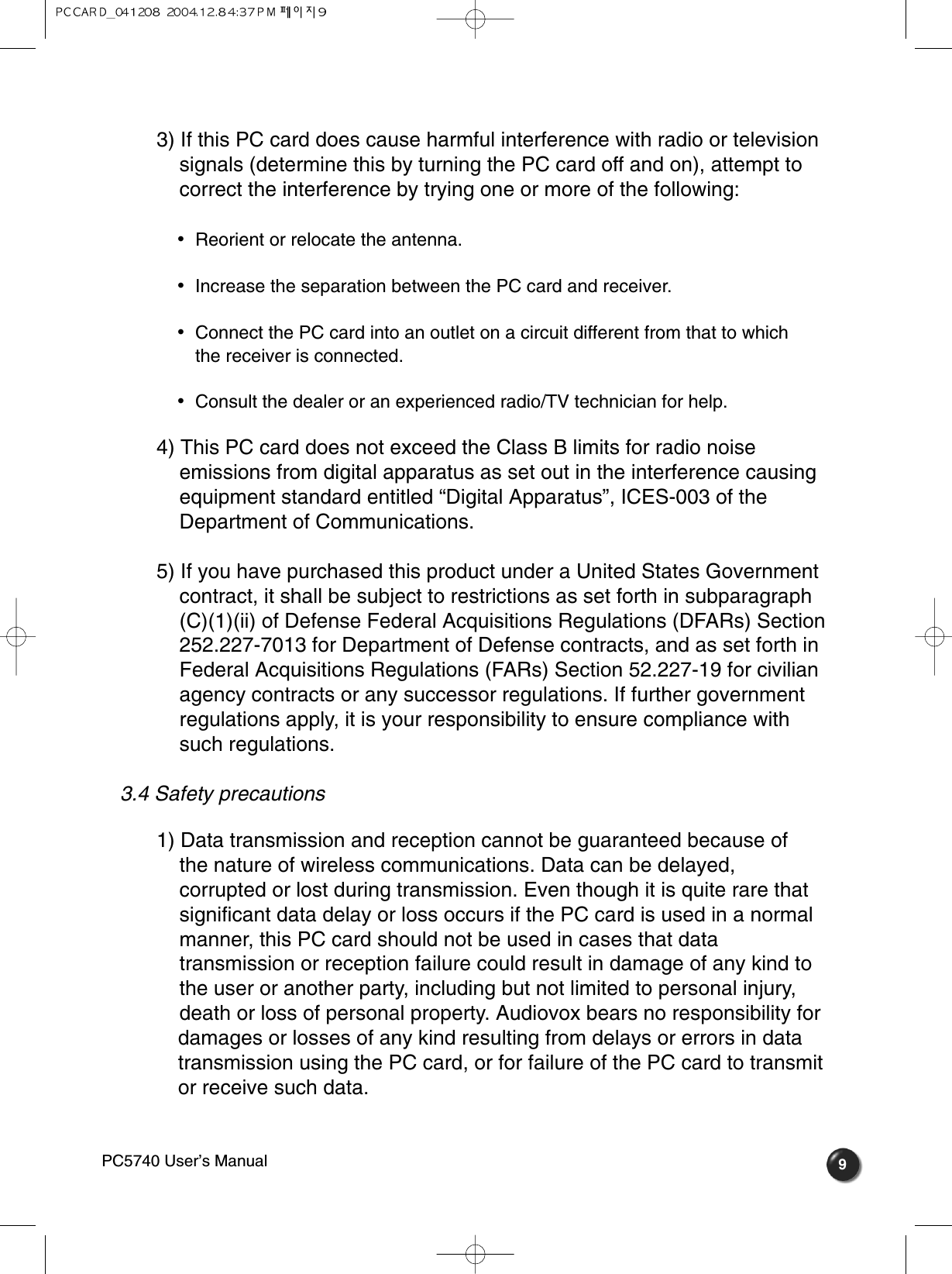 93) If this PC card does cause harmful interference with radio or television signals (determine this by turning the PC card off and on), attempt to correct the interference by trying one or more of the following: •  Reorient or relocate the antenna.•  Increase the separation between the PC card and receiver.•  Connect the PC card into an outlet on a circuit different from that to which the receiver is connected.•  Consult the dealer or an experienced radio/TV technician for help.4) This PC card does not exceed the Class B limits for radio noise emissions from digital apparatus as set out in the interference causing equipment standard entitled “Digital Apparatus”, ICES-003 of the Department of Communications. 5) If you have purchased this product under a United States Government contract, it shall be subject to restrictions as set forth in subparagraph (C)(1)(ii) of Defense Federal Acquisitions Regulations (DFARs) Section 252.227-7013 for Department of Defense contracts, and as set forth in Federal Acquisitions Regulations (FARs) Section 52.227-19 for civilian agency contracts or any successor regulations. If further government regulations apply, it is your responsibility to ensure compliance with such regulations. 3.4 Safety precautions  1) Data transmission and reception cannot be guaranteed because of the nature of wireless communications. Data can be delayed, corrupted or lost during transmission. Even though it is quite rare that significant data delay or loss occurs if the PC card is used in a normal manner, this PC card should not be used in cases that data transmission or reception failure could result in damage of any kind to the user or another party, including but not limited to personal injury, death or loss of personal property. Audiovox bears no responsibility fordamages or losses of any kind resulting from delays or errors in data transmission using the PC card, or for failure of the PC card to transmitor receive such data.PC5740 User’s Manual