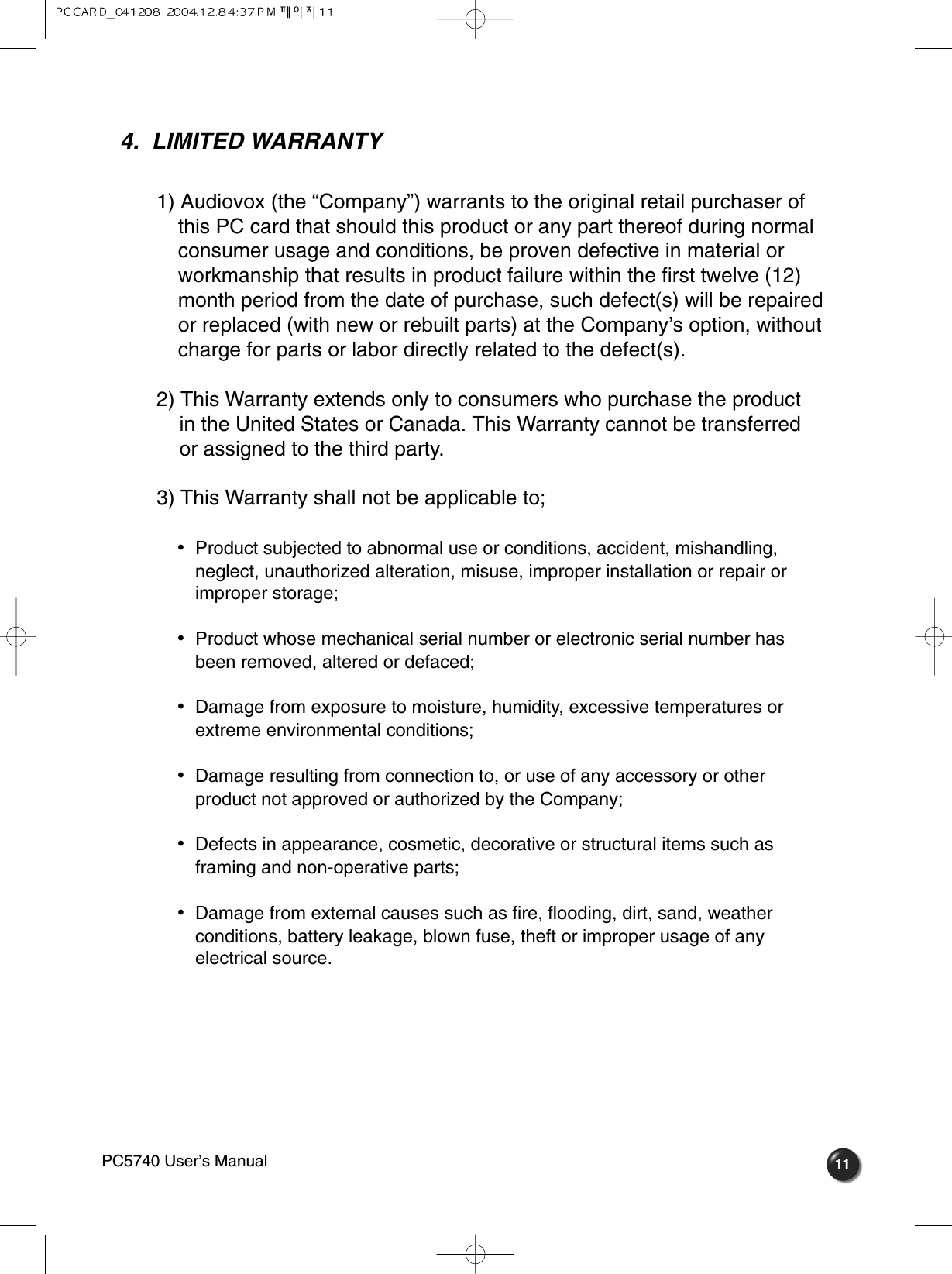 114.  LIMITED WARRANTY1) Audiovox (the “Company”) warrants to the original retail purchaser of this PC card that should this product or any part thereof during normal consumer usage and conditions, be proven defective in material or workmanship that results in product failure within the first twelve (12) month period from the date of purchase, such defect(s) will be repairedor replaced (with new or rebuilt parts) at the Company’s option, without charge for parts or labor directly related to the defect(s).2) This Warranty extends only to consumers who purchase the product in the United States or Canada. This Warranty cannot be transferred or assigned to the third party.3) This Warranty shall not be applicable to;•  Product subjected to abnormal use or conditions, accident, mishandling,neglect, unauthorized alteration, misuse, improper installation or repair orimproper storage;•  Product whose mechanical serial number or electronic serial number hasbeen removed, altered or defaced;•  Damage from exposure to moisture, humidity, excessive temperatures orextreme environmental conditions;•  Damage resulting from connection to, or use of any accessory or otherproduct not approved or authorized by the Company;•  Defects in appearance, cosmetic, decorative or structural items such asframing and non-operative parts;•  Damage from external causes such as fire, flooding, dirt, sand, weatherconditions, battery leakage, blown fuse, theft or improper usage of anyelectrical source.PC5740 User’s Manual