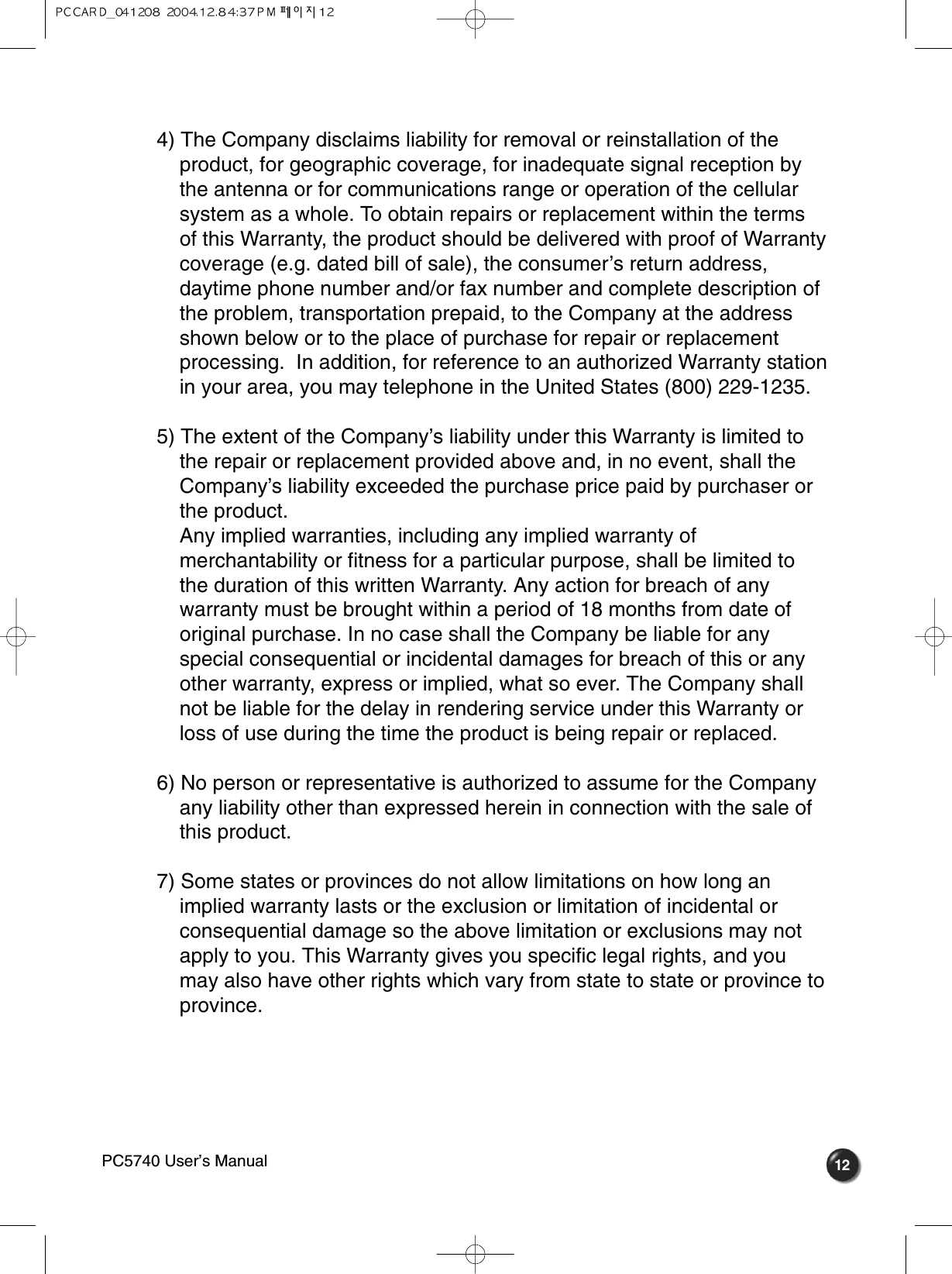 124) The Company disclaims liability for removal or reinstallation of the product, for geographic coverage, for inadequate signal reception by the antenna or for communications range or operation of the cellular system as a whole. To obtain repairs or replacement within the terms of this Warranty, the product should be delivered with proof of Warranty coverage (e.g. dated bill of sale), the consumer’s return address, daytime phone number and/or fax number and complete description of the problem, transportation prepaid, to the Company at the address shown below or to the place of purchase for repair or replacement processing.  In addition, for reference to an authorized Warranty station in your area, you may telephone in the United States (800) 229-1235.5) The extent of the Company’s liability under this Warranty is limited to the repair or replacement provided above and, in no event, shall the Company’s liability exceeded the purchase price paid by purchaser or the product.Any implied warranties, including any implied warranty of merchantability or fitness for a particular purpose, shall be limited to the duration of this written Warranty. Any action for breach of any warranty must be brought within a period of 18 months from date of original purchase. In no case shall the Company be liable for any special consequential or incidental damages for breach of this or any other warranty, express or implied, what so ever. The Company shall not be liable for the delay in rendering service under this Warranty or loss of use during the time the product is being repair or replaced.6) No person or representative is authorized to assume for the Company any liability other than expressed herein in connection with the sale of this product.7) Some states or provinces do not allow limitations on how long an implied warranty lasts or the exclusion or limitation of incidental or consequential damage so the above limitation or exclusions may not apply to you. This Warranty gives you specific legal rights, and you may also have other rights which vary from state to state or province to province.PC5740 User’s Manual