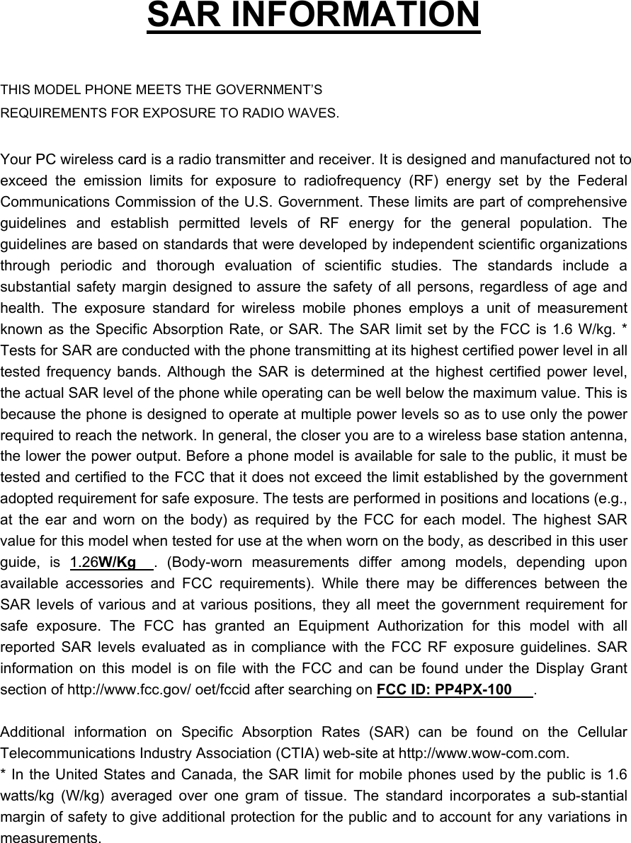   SAR INFORMATION  THIS MODEL PHONE MEETS THE GOVERNMENT’S REQUIREMENTS FOR EXPOSURE TO RADIO WAVES.  Your PC wireless card is a radio transmitter and receiver. It is designed and manufactured not to exceed the emission limits for exposure to radiofrequency (RF) energy set by the Federal Communications Commission of the U.S. Government. These limits are part of comprehensive guidelines and establish permitted levels of RF energy for the general population. The guidelines are based on standards that were developed by independent scientific organizations through periodic and thorough evaluation of scientific studies. The standards include a substantial safety margin designed to assure the safety of all persons, regardless of age and health. The exposure standard for wireless mobile phones employs a unit of measurement known as the Specific Absorption Rate, or SAR. The SAR limit set by the FCC is 1.6 W/kg. * Tests for SAR are conducted with the phone transmitting at its highest certified power level in all tested frequency bands. Although the SAR is determined at the highest certified power level, the actual SAR level of the phone while operating can be well below the maximum value. This is because the phone is designed to operate at multiple power levels so as to use only the power required to reach the network. In general, the closer you are to a wireless base station antenna, the lower the power output. Before a phone model is available for sale to the public, it must be tested and certified to the FCC that it does not exceed the limit established by the government adopted requirement for safe exposure. The tests are performed in positions and locations (e.g., at the ear and worn on the body) as required by the FCC for each model. The highest SAR value for this model when tested for use at the when worn on the body, as described in this user guide, is 1.26W/Kg . (Body-worn measurements differ among models, depending upon available accessories and FCC requirements). While there may be differences between the SAR levels of various and at various positions, they all meet the government requirement for safe exposure. The FCC has granted an Equipment Authorization for this model with all reported SAR levels evaluated as in compliance with the FCC RF exposure guidelines. SAR information on this model is on file with the FCC and can be found under the Display Grant section of http://www.fcc.gov/ oet/fccid after searching on FCC ID: PP4PX-100 .   Additional information on Specific Absorption Rates (SAR) can be found on the Cellular Telecommunications Industry Association (CTIA) web-site at http://www.wow-com.com. * In the United States and Canada, the SAR limit for mobile phones used by the public is 1.6 watts/kg (W/kg) averaged over one gram of tissue. The standard incorporates a sub-stantial margin of safety to give additional protection for the public and to account for any variations in measurements. 