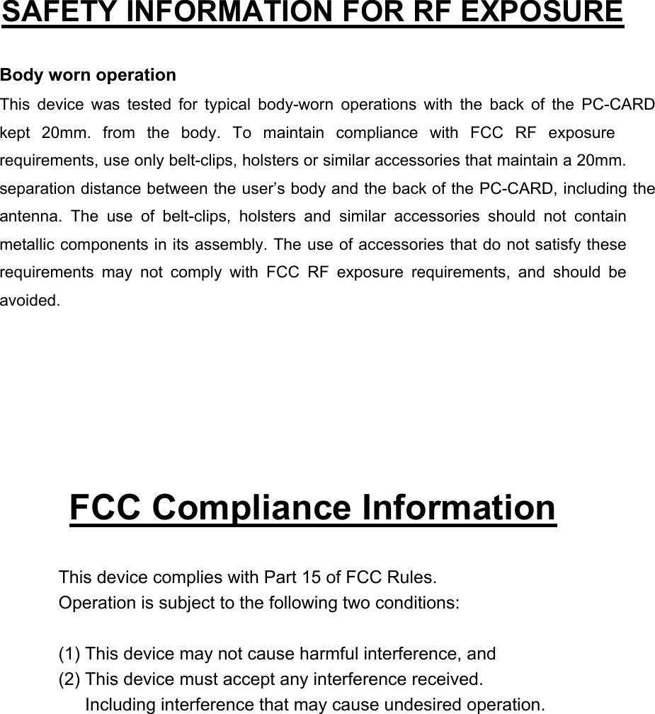   SAFETY INFORMATION FOR RF EXPOSURE  Body worn operation This device was tested for typical body-worn operations with the back of the PC-CARD kept 20mm. from the body. To maintain compliance with FCC RF exposure requirements, use only belt-clips, holsters or similar accessories that maintain a 20mm. separation distance between the user’s body and the back of the PC-CARD, including the antenna. The use of belt-clips, holsters and similar accessories should not contain metallic components in its assembly. The use of accessories that do not satisfy these requirements may not comply with FCC RF exposure requirements, and should be avoided.       FCC Compliance Information  This device complies with Part 15 of FCC Rules. Operation is subject to the following two conditions:  (1) This device may not cause harmful interference, and (2) This device must accept any interference received.         Including interference that may cause undesired operation.  