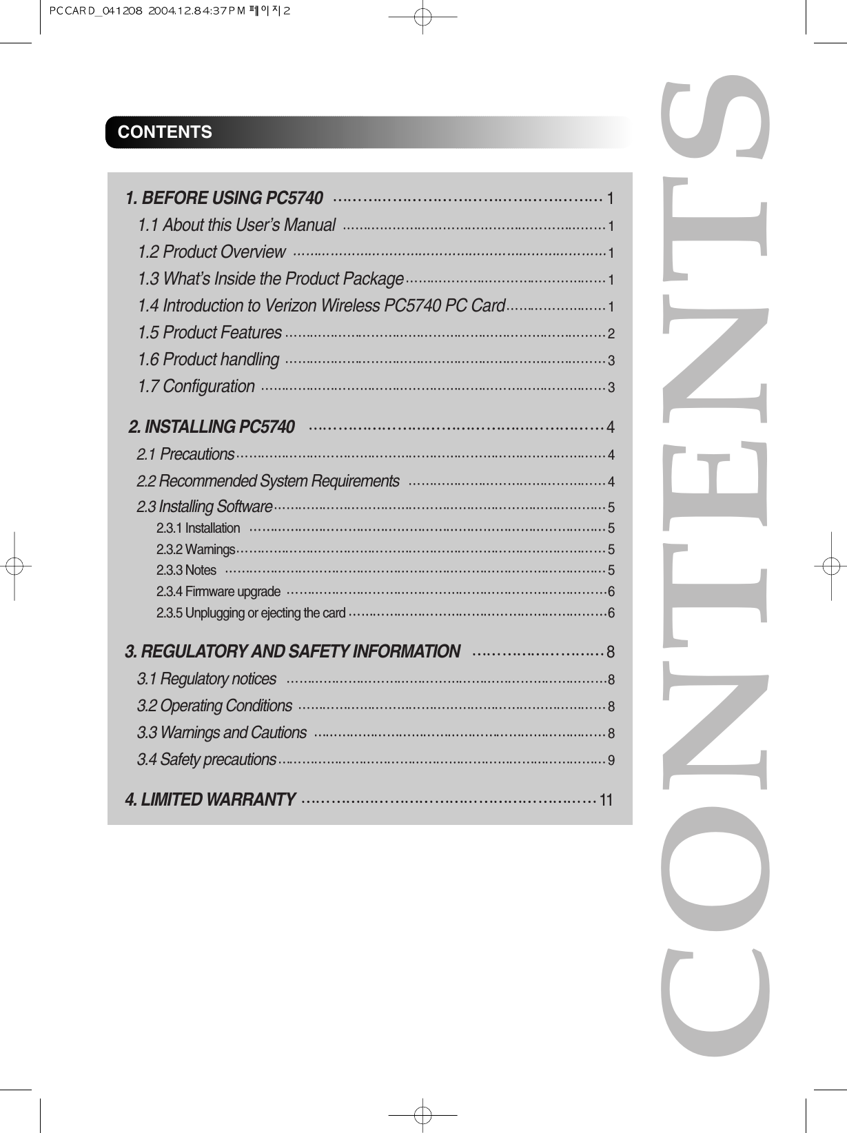 1. BEFORE USING PC574011.1 About this User’s Manual11.2 Product Overview11.3 What’s Inside the Product Package11.4 Introduction to Verizon Wireless PC5740 PC Card11.5 Product Features21.6 Product handling31.7 Configuration32. INSTALLING PC574042.1Precautions 42.2 Recommended System Requirements 42.3 Installing Software 52.3.1 Installation 52.3.2 Warnings 52.3.3 Notes 52.3.4 Firmware upgrade 62.3.5 Unplugging or ejecting the card 63. REGULATORY AND SAFETY INFORMATION83.1 Regulatory notices 83.2 Operating Conditions 83.3 Warnings and Cautions 83.4 Safety precautions 94. LIMITED WARRANTY11CONTENTSCONTENTS