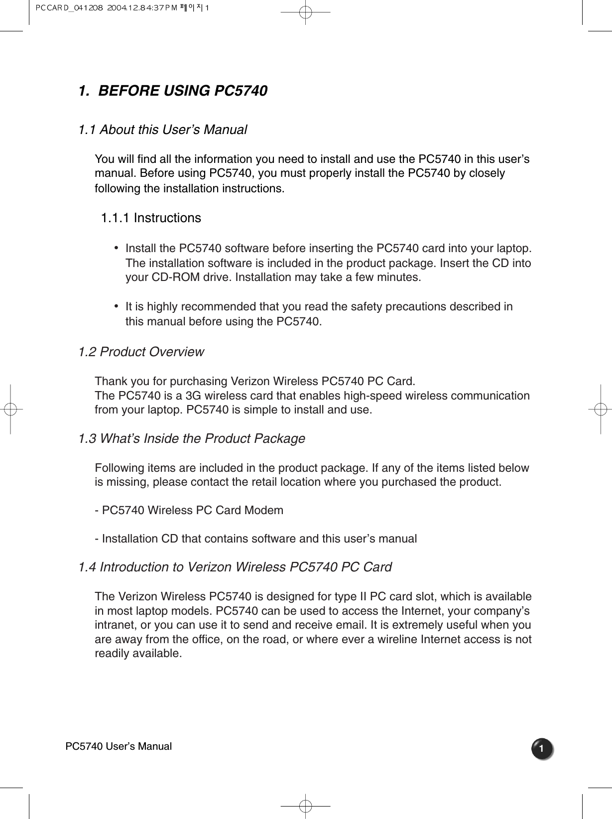 1.  BEFORE USING PC57401.1 About this User’s Manual You will find all the information you need to install and use the PC5740 in this user’smanual. Before using PC5740, you must properly install the PC5740 by closelyfollowing the installation instructions.1.1.1 Instructions •  Install the PC5740 software before inserting the PC5740 card into your laptop.The installation software is included in the product package. Insert the CD intoyour CD-ROM drive. Installation may take a few minutes.•  It is highly recommended that you read the safety precautions described inthis manual before using the PC5740.1.2 Product Overview Thank you for purchasing Verizon Wireless PC5740 PC Card. The PC5740 is a 3G wireless card that enables high-speed wireless communicationfrom your laptop. PC5740 is simple to install and use.1.3 What’s Inside the Product Package  Following items are included in the product package. If any of the items listed belowis missing, please contact the retail location where you purchased the product.- PC5740 Wireless PC Card Modem- Installation CD that contains software and this user’s manual1.4 Introduction to Verizon Wireless PC5740 PC Card   The Verizon Wireless PC5740 is designed for type II PC card slot, which is availablein most laptop models. PC5740 can be used to access the Internet, your company’sintranet, or you can use it to send and receive email. It is extremely useful when youare away from the office, on the road, or where ever a wireline Internet access is notreadily available. 1PC5740 User’s Manual