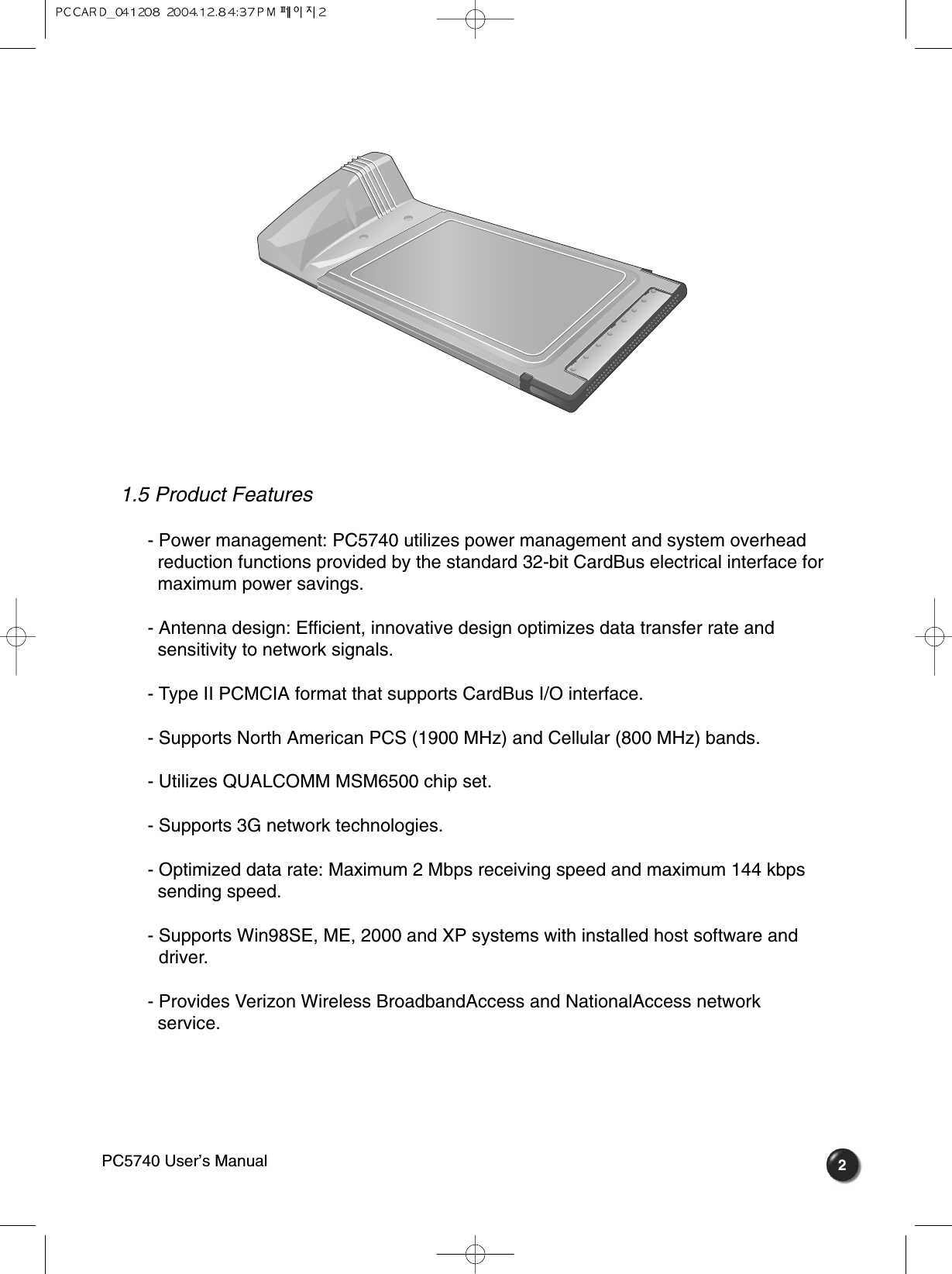 1.5 Product Features- Power management: PC5740 utilizes power management and system overhead  reduction functions provided by the standard 32-bit CardBus electrical interface for maximum power savings.- Antenna design: Efficient, innovative design optimizes data transfer rate and   sensitivity to network signals.- Type II PCMCIA format that supports CardBus I/O interface.- Supports North American PCS (1900 MHz) and Cellular (800 MHz) bands.- Utilizes QUALCOMM MSM6500 chip set.- Supports 3G network technologies.- Optimized data rate: Maximum 2 Mbps receiving speed and maximum 144 kbps sending speed.- Supports Win98SE, ME, 2000 and XP systems with installed host software and driver.- Provides Verizon Wireless BroadbandAccess and NationalAccess network   service. 2PC5740 User’s Manual