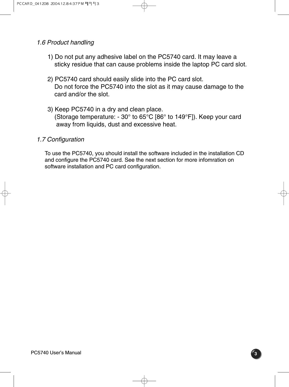 31.6 Product handling   1) Do not put any adhesive label on the PC5740 card. It may leave a sticky residue that can cause problems inside the laptop PC card slot.2) PC5740 card should easily slide into the PC card slot. Do not force the PC5740 into the slot as it may cause damage to the card and/or the slot.3) Keep PC5740 in a dry and clean place. (Storage temperature: - 30° to 65°C [86° to 149°F]). Keep your card away from liquids, dust and excessive heat. 1.7 Configuration   To use the PC5740, you should install the software included in the installation CDand configure the PC5740 card. See the next section for more infomration onsoftware installation and PC card configuration. PC5740 User’s Manual