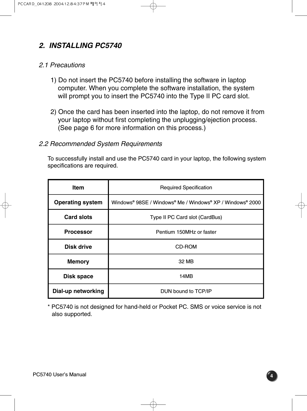 42.  INSTALLING PC57402.1 Precautions 1) Do not insert the PC5740 before installing the software in laptop   computer. When you complete the software installation, the system will prompt you to insert the PC5740 into the Type II PC card slot.2) Once the card has been inserted into the laptop, do not remove it from your laptop without first completing the unplugging/ejection process.  (See page 6 for more information on this process.) 2.2 Recommended System Requirements To successfully install and use the PC5740 card in your laptop, the following systemspecifications are required.* PC5740 is not designed for hand-held or Pocket PC. SMS or voice service is not  also supported.ItemOperating systemCard slotsProcessorDisk driveMemoryDisk spaceDial-up networkingRequired SpecificationWindows®98SE / Windows®Me / Windows®XP / Windows®2000Type II PC Card slot (CardBus)Pentium 150MHz or fasterCD-ROM32 MB14MBDUN bound to TCP/IPPC5740 User’s Manual