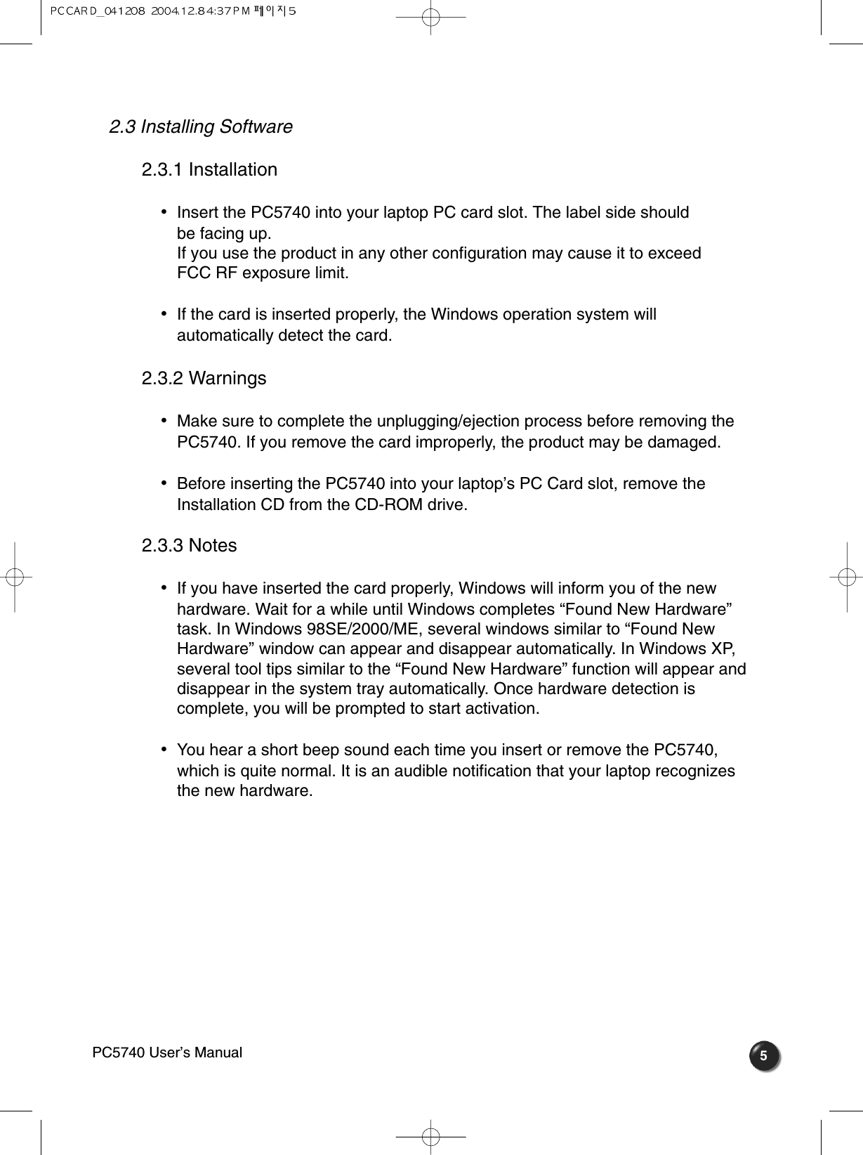 52.3 Installing Software 2.3.1 Installation •  Insert the PC5740 into your laptop PC card slot. The label side should be facing up.If you use the product in any other configuration may cause it to exceed FCC RF exposure limit.•  If the card is inserted properly, the Windows operation system willautomatically detect the card.2.3.2 Warnings•  Make sure to complete the unplugging/ejection process before removing thePC5740. If you remove the card improperly, the product may be damaged.•  Before inserting the PC5740 into your laptop’s PC Card slot, remove theInstallation CD from the CD-ROM drive.2.3.3 Notes•  If you have inserted the card properly, Windows will inform you of the newhardware. Wait for a while until Windows completes “Found New Hardware”task. In Windows 98SE/2000/ME, several windows similar to “Found NewHardware” window can appear and disappear automatically. In Windows XP,several tool tips similar to the “Found New Hardware” function will appear anddisappear in the system tray automatically. Once hardware detection iscomplete, you will be prompted to start activation.•  You hear a short beep sound each time you insert or remove the PC5740,which is quite normal. It is an audible notification that your laptop recognizes the new hardware. PC5740 User’s Manual