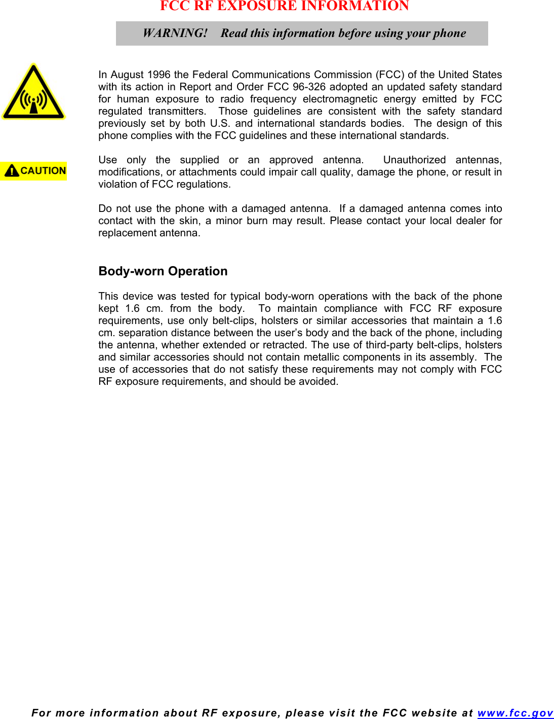  For more information about RF exposure, please visit the FCC website at www.fcc.gov FCC RF EXPOSURE INFORMATION     In August 1996 the Federal Communications Commission (FCC) of the United States with its action in Report and Order FCC 96-326 adopted an updated safety standard for human exposure to radio frequency electromagnetic energy emitted by FCC regulated transmitters.  Those guidelines are consistent with the safety standard previously set by both U.S. and international standards bodies.  The design of this phone complies with the FCC guidelines and these international standards.  Use only the supplied or an approved antenna.  Unauthorized antennas, modifications, or attachments could impair call quality, damage the phone, or result in violation of FCC regulations.  Do not use the phone with a damaged antenna.  If a damaged antenna comes into contact with the skin, a minor burn may result. Please contact your local dealer for replacement antenna.   Body-worn Operation  This device was tested for typical body-worn operations with the back of the phone kept 1.6 cm. from the body.  To maintain compliance with FCC RF exposure requirements, use only belt-clips, holsters or similar accessories that maintain a 1.6 cm. separation distance between the user’s body and the back of the phone, including the antenna, whether extended or retracted. The use of third-party belt-clips, holsters and similar accessories should not contain metallic components in its assembly.  The use of accessories that do not satisfy these requirements may not comply with FCC RF exposure requirements, and should be avoided.    WARNING!    Read this information before using your phone  