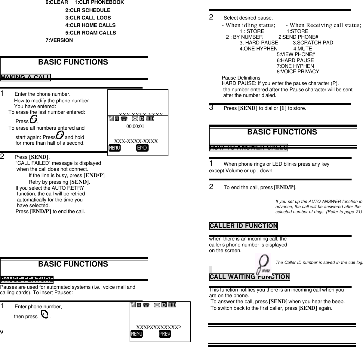 9                                                                                          6:CLEAR     1:CLR PHONEBOOK              2:CLR SCHEDULE              3:CLR CALL LOGS              4:CLR HOME CALLS              5:CLR ROAM CALLS7:VERSIONBASIC FUNCTIONSMAKING A CALL1     Enter the phone number.          How to modify the phone number          You have entered:      To erase the last number entered:           Press ,      To erase all numbers entered and           start again: Press   and hold           for more than half of a second.2     Press [SEND].           “CALL FAILED” message is displayed            when the call does not connect.If the line is busy, press [END/P].Retry by pressing [SEND].           If you select the AUTO RETRY            function, the call will be retried            automatically for the time you            have selected.           Press [END/P] to end the call.BASIC FUNCTIONSPAUSE FEATUREPauses are used for automated systems (i.e., voice mail andcalling cards). To insert Pauses:1     Enter phone number,        then press   .2     Select desired pause.- When idling status;       - When Receiving call status;1 : STORE                1:STORE            2 : BY NUMBER           2:SEND PHONE#3: HARD PAUSE          3:SCRATCH PAD4:ONE HYPHEN           4:MUTE                          5:VIEW PHONE#                          6:HARD PAUSE                          7:ONE HYPHEN                          8:VOICE PRIVACY       Pause Definitions         HARD PAUSE: If you enter the pause character (P).          the number entered after the Pause character will be sent          after the number dialed.3     Press [SEND] to dial or [1] to store.BASIC FUNCTIONSHOW TO ANSWER CALLS1     When phone rings or LED blinks press any keyexcept Volume or up , down.2     To end the call, press [END/P].If you set up the AUTO ANSWER function inadvance, the call will be answered after theselected number of rings. (Refer to page 21)CALLER ID FUNCTIONwhen there is an incoming call, thecaller’s phone number is displayedon the screen.The Caller ID number is saved in the call log.CALL WAITING FUNCTIONThis function notifies you there is an incoming call when youare on the phone. To answer the call, press [SEND] when you hear the beep. To switch back to the first caller, press [SEND] again.XXX-XXXX-XXXX      CALL                         00:00:01    XXX-XXXX-XXXX                          XXXPXXXXXXXXP          