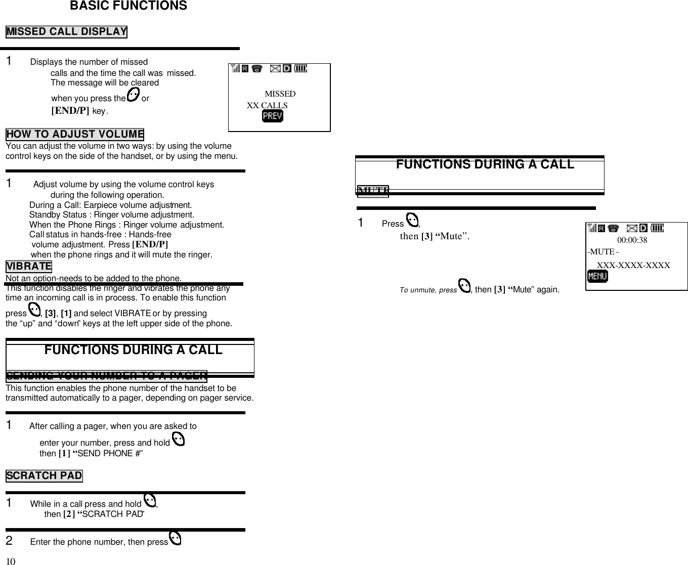 10                                                                                           BASIC FUNCTIONSMISSED CALL DISPLAY1     Displays the number of missedcalls and the time the call was  missed.The message will be clearedwhen you press the   or[END/P] key.HOW TO ADJUST VOLUMEYou can adjust the volume in two ways: by using the volumecontrol keys on the side of the handset, or by using the menu.1      Adjust volume by using the volume control keysduring the following operation.          During a Call: Earpiece volume adjustment.          Standby Status : Ringer volume adjustment.          When the Phone Rings : Ringer volume adjustment.          Call status in hands-free : Hands-free           volume adjustment. Press [END/P]           when the phone rings and it will mute the ringer.VIBRATENot an option-needs to be added to the phone.This function disables the ringer and vibrates the phone anytime an incoming call is in process. To enable this functionpress  , [3], [1] and select VIBRATE or by pressingthe “up” and “down” keys at the left upper side of the phone.FUNCTIONS DURING A CALLSENDING YOUR NUMBER TO A PAGERThis function enables the phone number of the handset to betransmitted automatically to a pager, depending on pager service.1     After calling a pager, when you are asked toenter your number, press and hold then [1] “SEND PHONE #”SCRATCH PAD1     While in a call press and hold  ,then [2] “SCRATCH PAD”2     Enter the phone number, then press FUNCTIONS DURING A CALLMUTE1     Press  ,                               then [3] “Mute”.                    To unmute, press  , then [3] “Mute” again.           MISSED       XX CALLS                                     00:00:38-MUTE -    XXX-XXXX-XXXX