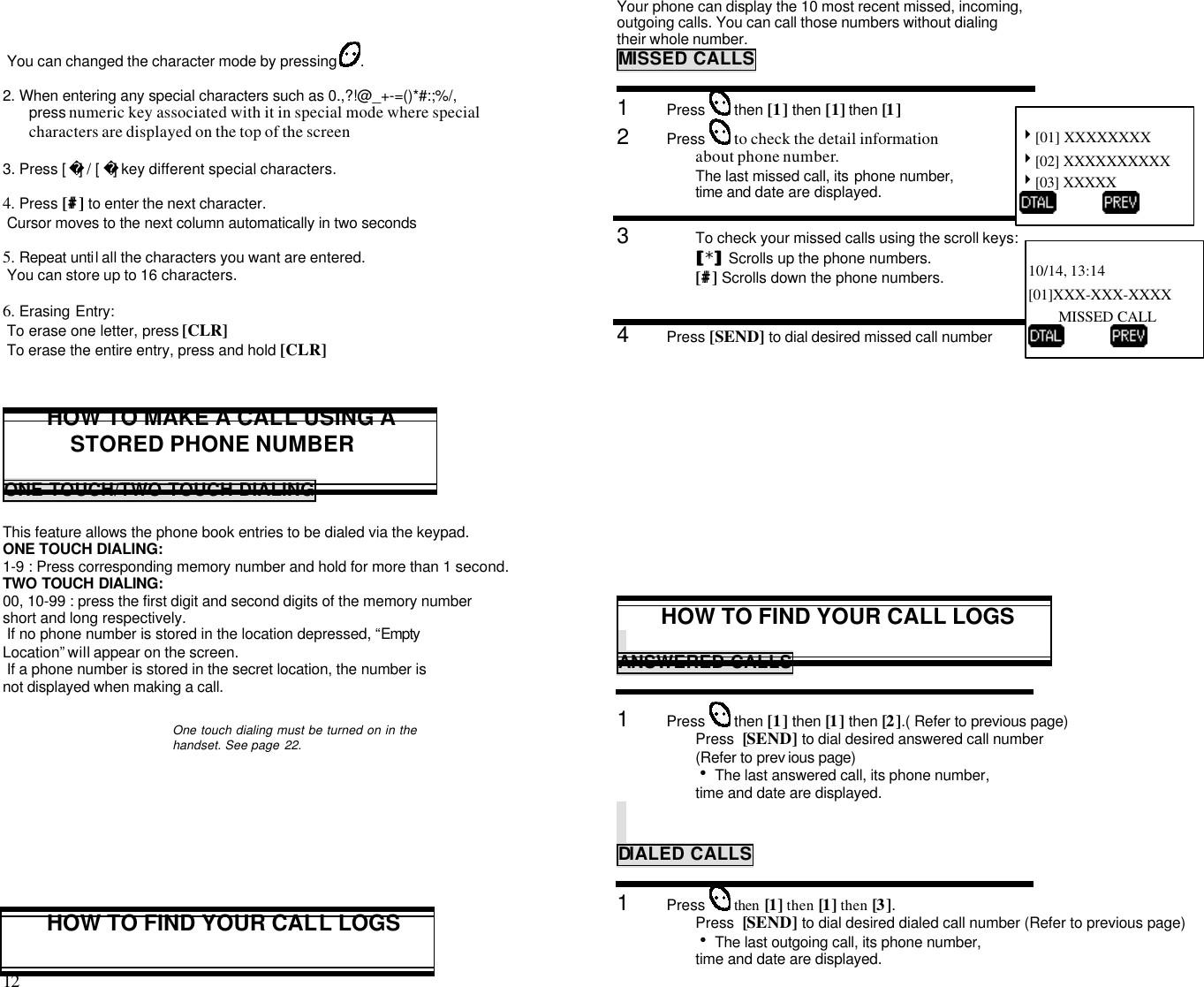 12                                                                                            You can changed the character mode by pressing  .2. When entering any special characters such as 0.,?!@_+-=()*#:;%/,press numeric key associated with it in special mode where specialcharacters are displayed on the top of the screen3. Press [ ] / [ ] key different special characters.4. Press [##] to enter the next character. Cursor moves to the next column automatically in two seconds5. Repeat until all the characters you want are entered. You can store up to 16 characters.6. Erasing Entry: To erase one letter, press [CLR] To erase the entire entry, press and hold [CLR]HOW TO MAKE A CALL USING ASTORED PHONE NUMBERONE TOUCH/TWO TOUCH DIALINGThis feature allows the phone book entries to be dialed via the keypad.ONE TOUCH DIALING:1-9 : Press corresponding memory number and hold for more than 1 second.TWO TOUCH DIALING:00, 10-99 : press the first digit and second digits of the memory numbershort and long respectively. If no phone number is stored in the location depressed, “EmptyLocation” will appear on the screen. If a phone number is stored in the secret location, the number isnot displayed when making a call.One touch dialing must be turned on in thehandset. See page 22.HOW TO FIND YOUR CALL LOGSYour phone can display the 10 most recent missed, incoming,outgoing calls. You can call those numbers without dialingtheir whole number.MISSED CALLS1      Press   then [1] then [1] then [1]2      Press   to check the detail informationabout phone number.The last missed call, its phone number,time and date are displayed.3      To check your missed calls using the scroll keys:[[*]] Scrolls up the phone numbers.[##] Scrolls down the phone numbers.4      Press [SEND] to dial desired missed call numberHOW TO FIND YOUR CALL LOGSANSWERED CALLS1      Press   then [1] then [1] then [2].( Refer to previous page)Press  [SEND] to dial desired answered call number (Refer to prev ious page)h The last answered call, its phone number,   time and date are displayed.DIALED CALLS1      Press   then [1] then [1] then [3]. Press  [SEND] to dial desired dialed call number (Refer to previous page)h The last outgoing call, its phone number,   time and date are displayed.4[01] XXXXXXXX4[02] XXXXXXXXXX4[03] XXXXX          10/14, 13:14[01]XXX-XXX-XXXXMISSED CALL          