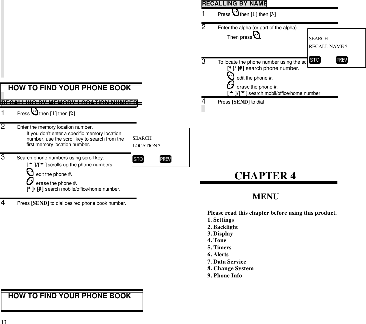 13                                                                                           HOW TO FIND YOUR PHONE BOOKRECALLING BY MEMORY LOCATION NUMBER1      Press   then [1] then [2].2      Enter the memory location number.If you don’t enter a specific memory locationnumber, use the scroll key to search from thefirst memory location number.3      Search phone numbers using scroll key.[55 ]/[66] scrolls up the phone numbers.  edit the phone #.  erase the phone #.[**]/   [##] search mobile/office/home number.4      Press [SEND] to dial desired phone book number.HOW TO FIND YOUR PHONE BOOKRECALLING BY NAME1      Press   then [1] then [3]2      Enter the alpha (or part of the alpha).Then press  .3      To locate the phone number using the scroll key.[**]/   [##] search phone number.  edit the phone #.  erase the phone #.[55 ]/[66] search mobil/office/home number4      Press [SEND] to dialCHAPTER 4MENUPlease read this chapter before using this product.1. Settings2. Backlight3. Display4. Tone5. Timers6. Alerts7. Data Service8. Change System9. Phone InfoSEARCHLOCATION ?          SEARCHRECALL NAME ?          