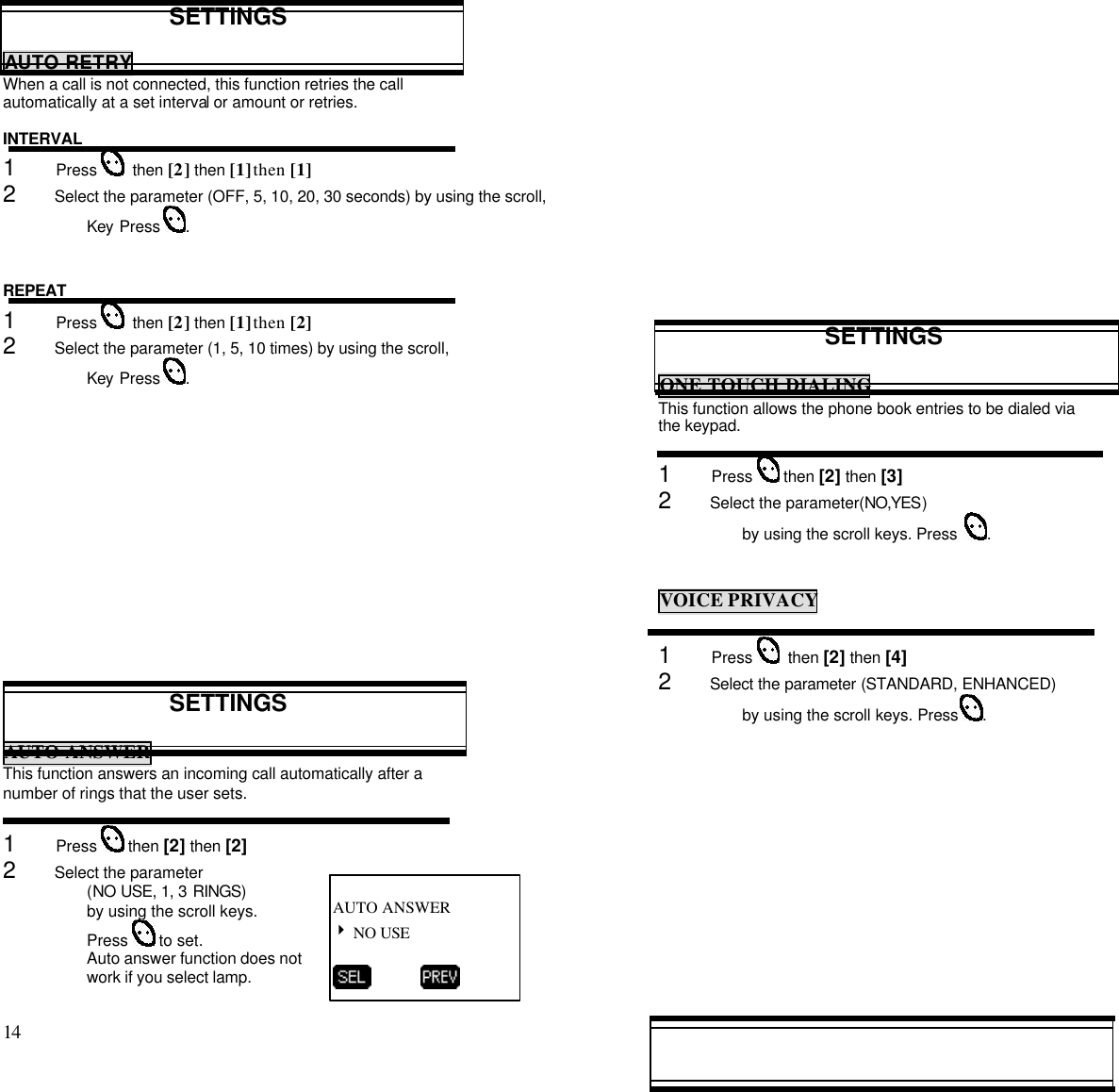 14                                                                                           SETTINGSAUTO RETRYWhen a call is not connected, this function retries the callautomatically at a set interval or amount or retries.INTERVAL1      Press    then [2] then [1] then [1]2      Select the parameter (OFF, 5, 10, 20, 30 seconds) by using the scroll,Key Press  .REPEAT1      Press    then [2] then [1] then [2]2      Select the parameter (1, 5, 10 times) by using the scroll,Key Press  .SETTINGSAUTO ANSWERThis function answers an incoming call automatically after anumber of rings that the user sets.1      Press   then [2] then [2]2      Select the parameter(NO USE, 1, 3 RINGS)by using the scroll keys.Press   to set.Auto answer function does notwork if you select lamp.SETTINGSONE TOUCH DIALINGThis function allows the phone book entries to be dialed viathe keypad.1      Press   then [2] then [3]2      Select the parameter(NO,YES)by using the scroll keys. Press   .VOICE PRIVACY1      Press    then [2] then [4]2      Select the parameter (STANDARD, ENHANCED)by using the scroll keys. Press  .AUTO ANSWER4 NO USE          