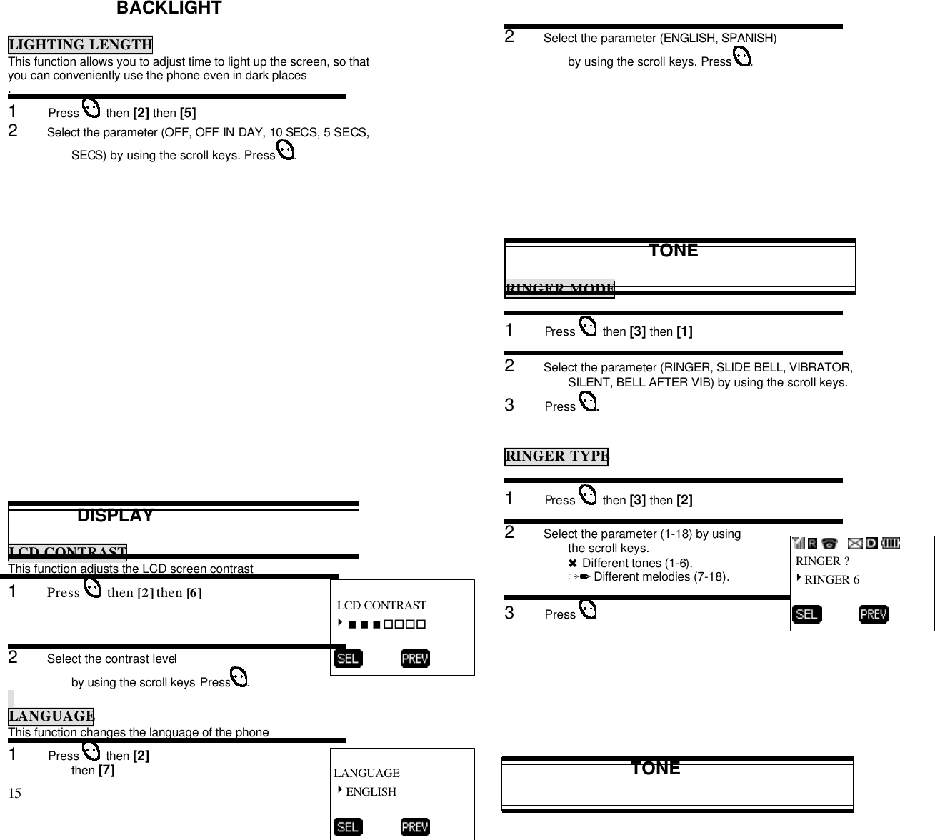 15                                                                                           BACKLIGHTLIGHTING LENGTHThis function allows you to adjust time to light up the screen, so thatyou can conveniently use the phone even in dark places.1      Press    then [2] then [5]2      Select the parameter (OFF, OFF IN DAY, 10 SECS, 5 SECS,SECS) by using the scroll keys. Press  .              DISPLAYLCD CONTRASTThis function adjusts the LCD screen contrast1      Press    then [2] then [6]2      Select the contrast levelby using the scroll keys Press .LANGUAGEThis function changes the language of the phone1      Press    then [2]then [7]2      Select the parameter (ENGLISH, SPANISH)by using the scroll keys. Press  .TONERINGER MODE1      Press    then [3] then [1]2      Select the parameter (RINGER, SLIDE BELL, VIBRATOR,SILENT, BELL AFTER VIB) by using the scroll keys.3      Press  .RINGER TYPE1      Press    then [3] then [2]2      Select the parameter (1-18) by usingthe scroll keys.6 Different tones (1-6).12 Different melodies (7-18).3      Press TONE            RINGER ?4RINGER 6          LANGUAGE4ENGLISH           LCD CONTRAST4&lt;&lt;&lt;oooo          