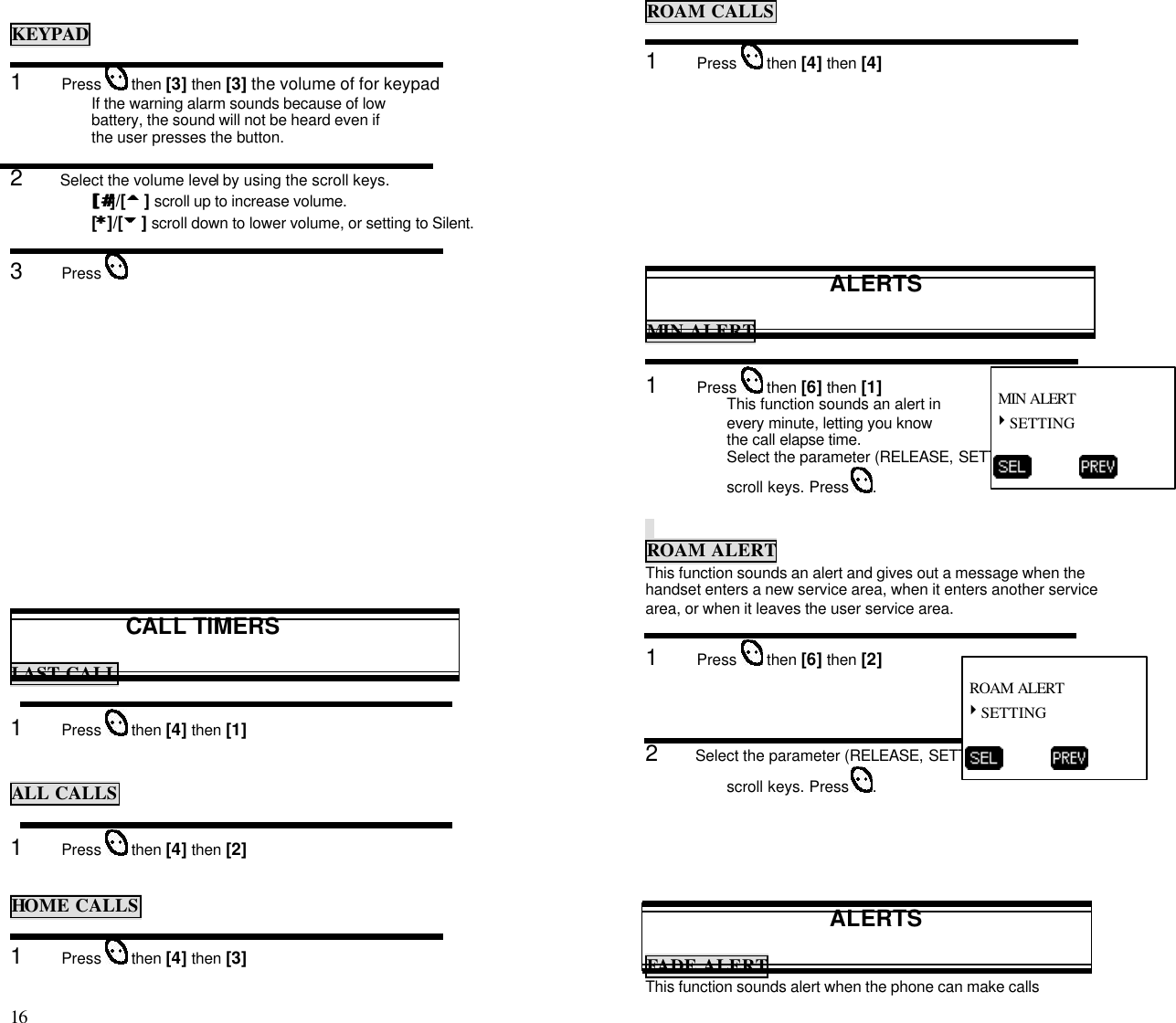 16                                                                                           KEYPAD1      Press   then [3] then [3] the volume of for keypad If the warning alarm sounds because of lowbattery, the sound will not be heard even ifthe user presses the button.2      Select the volume level by using the scroll keys.[[##]/[55 ] scroll up to increase volume.[**]/[66 ] scroll down to lower volume, or setting to Silent.3      Press CALL TIMERSLAST CALL1      Press   then [4] then [1]ALL CALLS1      Press   then [4] then [2]HOME CALLS1      Press   then [4] then [3]ROAM CALLS1      Press   then [4] then [4]ALERTSMIN ALERT1      Press   then [6] then [1]This function sounds an alert inevery minute, letting you knowthe call elapse time.Select the parameter (RELEASE, SETTING) by using thescroll keys. Press  .ROAM ALERTThis function sounds an alert and gives out a message when thehandset enters a new service area, when it enters another servicearea, or when it leaves the user service area.1      Press   then [6] then [2]2      Select the parameter (RELEASE, SETTING) by using thescroll keys. Press  .ALERTSFADE ALERTThis function sounds alert when the phone can make calls MIN ALERT4SETTING           ROAM ALERT4SETTING          