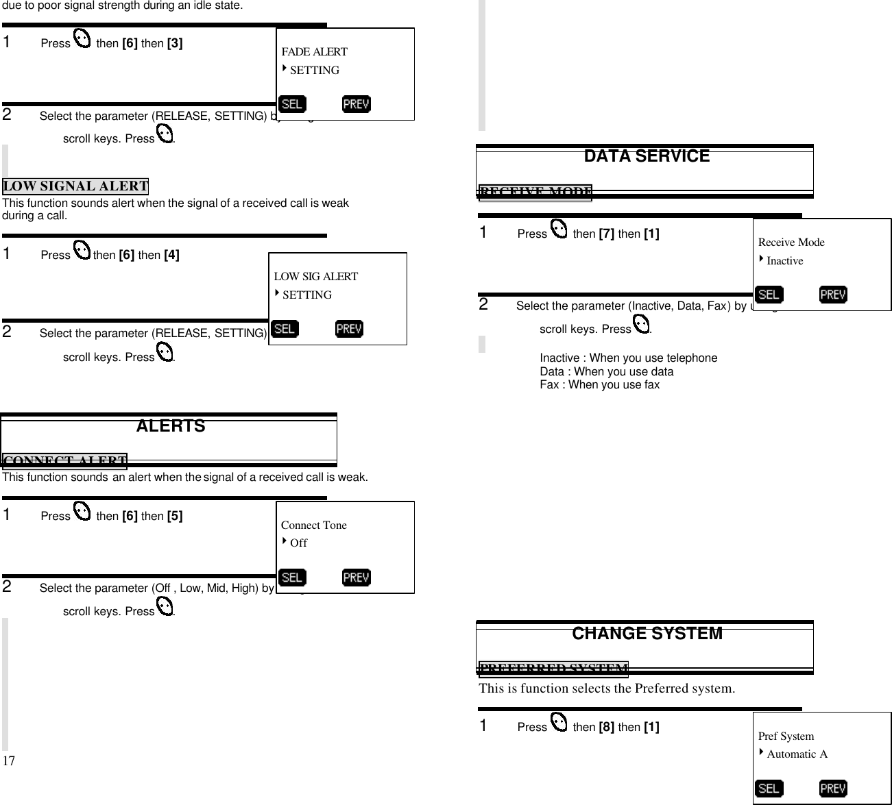 17                                                                                           due to poor signal strength during an idle state.1      Press    then [6] then [3]2      Select the parameter (RELEASE, SETTING) by using thescroll keys. Press  .LOW SIGNAL ALERTThis function sounds alert when the signal of a received call is weakduring a call.1      Press   then [6] then [4]2      Select the parameter (RELEASE, SETTING) by using thescroll keys. Press  .ALERTSCONNECT ALERTThis function sounds an alert when the signal of a received call is weak.1      Press    then [6] then [5]2      Select the parameter (Off , Low, Mid, High) by using thescroll keys. Press  .DATA SERVICERECEIVE MODE1      Press    then [7] then [1]2      Select the parameter (Inactive, Data, Fax) by using thescroll keys. Press  .Inactive : When you use telephoneData : When you use dataFax : When you use faxCHANGE SYSTEMPREFERRED SYSTEMThis is function selects the Preferred system.1      Press    then [8] then [1] FADE ALERT4SETTING           LOW SIG ALERT4SETTING           Connect Tone4Off           Receive Mode4Inactive           Pref System4Automatic A          