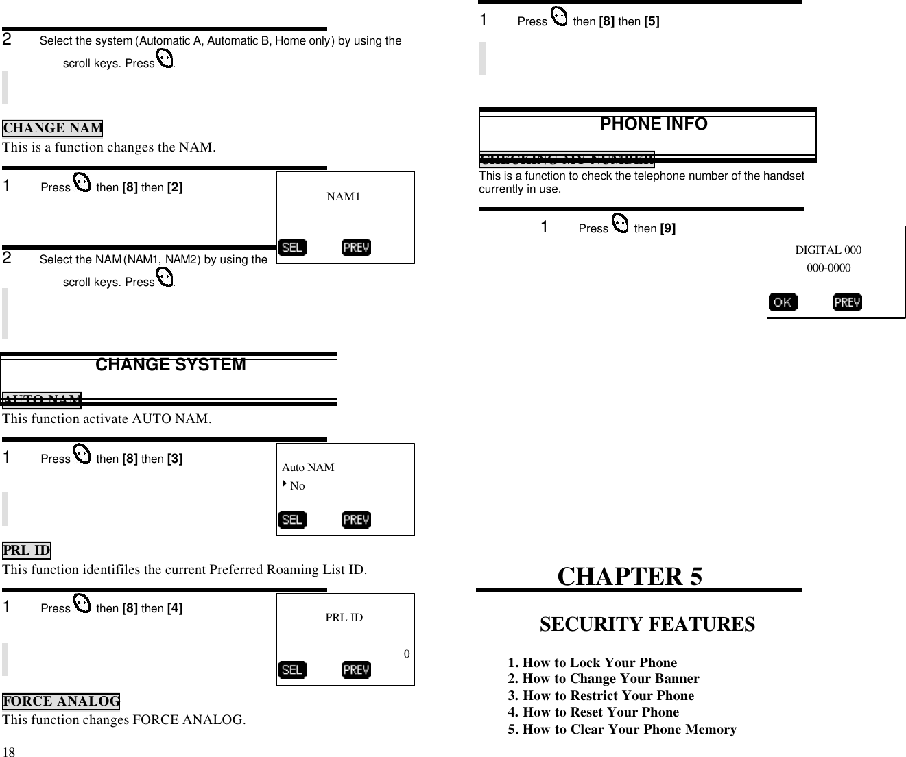 18                                                                                           2      Select the system (Automatic A, Automatic B, Home only) by using thescroll keys. Press  .CHANGE NAMThis is a function changes the NAM.1      Press    then [8] then [2]2      Select the NAM (NAM1, NAM2) by using thescroll keys. Press  .CHANGE SYSTEMAUTO NAMThis function activate AUTO NAM.1      Press    then [8] then [3]PRL IDThis function identifiles the current Preferred Roaming List ID.1      Press    then [8] then [4]FORCE ANALOGThis function changes FORCE ANALOG.1      Press    then [8] then [5]PHONE INFOCHECKING MY NUMBERThis is a function to check the telephone number of the handsetcurrently in use.1      Press    then [9]CHAPTER 5SECURITY FEATURES1. How to Lock Your Phone2. How to Change Your Banner3. How to Restrict Your Phone4. How to Reset Your Phone5. How to Clear Your Phone Memory         DIGITAL 000             000-0000          NAM1           Auto NAM4No          PRL ID0          