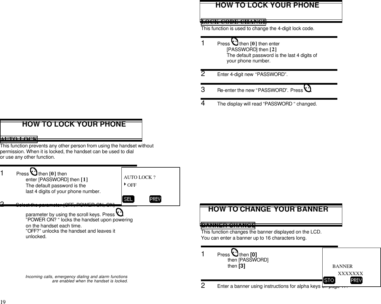 19                                                                                           HOW TO LOCK YOUR PHONEAUTO LOCKThis function prevents any other person from using the handset withoutpermission. When it is locked, the handset can be used to dialor use any other function.1      Press  then [0] thenenter [PASSWORD] then [1]The default password is thelast 4 digits of your phone number.2      Select the parameter (OFF, POWER ON, ON)parameter by using the scroll keys. Press .”POWER ON? “ locks the handset upon poweringon the handset each time.”OFF?” unlocks the handset and leaves itunlocked.                 Incoming calls, emergency dialing and alarm functionsare enabled when the handset is locked.HOW TO LOCK YOUR PHONELOCK CODE CHANGEThis function is used to change the 4-digit lock code.1      Press  then [0] then enter[PASSWORD] then [2]The default password is the last 4 digits ofyour phone number.2      Enter 4-digit new  “PASSWORD”.3      Re-enter the new “PASSWORD”. Press .4      The display will read “PASSWORD “ changed.HOW TO CHANGE YOUR BANNERBANNER CHANGEThis function changes the banner displayed on the LCD.You can enter a banner up to 16 characters long.1      Press  then [0]then [PASSWORD]then [3]2      Enter a banner using instructions for alpha keys on page 17. AUTO LOCK ?4OFF                 BANNERXXXXXXX          