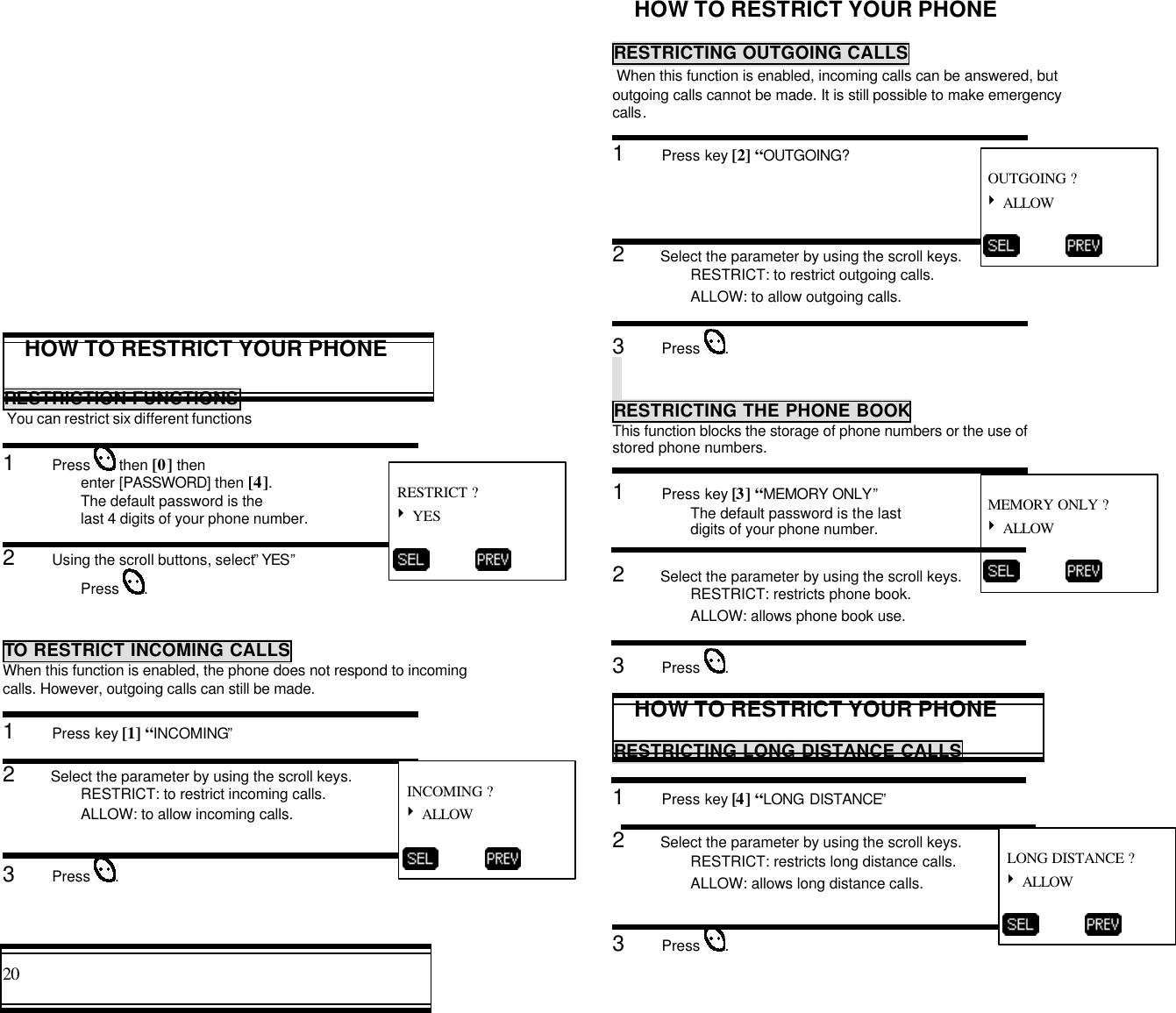 20                                                                                           HOW TO RESTRICT YOUR PHONERESTRICTION FUNCTIONS You can restrict six different functions1      Press   then [0] thenenter [PASSWORD] then [4].The default password is thelast 4 digits of your phone number.2      Using the scroll buttons, select” YES”Press  .TO RESTRICT INCOMING CALLSWhen this function is enabled, the phone does not respond to incomingcalls. However, outgoing calls can still be made.1      Press key [1] “INCOMING”2      Select the parameter by using the scroll keys.RESTRICT: to restrict incoming calls.ALLOW: to allow incoming calls.3      Press  .HOW TO RESTRICT YOUR PHONERESTRICTING OUTGOING CALLS When this function is enabled, incoming calls can be answered, butoutgoing calls cannot be made. It is still possible to make emergencycalls.1      Press key [2] “OUTGOING?2      Select the parameter by using the scroll keys.RESTRICT: to restrict outgoing calls.ALLOW: to allow outgoing calls.3      Press  .RESTRICTING THE PHONE BOOKThis function blocks the storage of phone numbers or the use ofstored phone numbers.RESTRICTING THE PHONE BOOK1      Press key [3] “MEMORY ONLY”The default password is the lastdigits of your phone number.2      Select the parameter by using the scroll keys.RESTRICT: restricts phone book.ALLOW: allows phone book use.3      Press  .HOW TO RESTRICT YOUR PHONERESTRICTING LONG DISTANCE CALLS1      Press key [4] “LONG DISTANCE”2      Select the parameter by using the scroll keys.RESTRICT: restricts long distance calls.ALLOW: allows long distance calls.3      Press  . RESTRICT ?4 YES           INCOMING ?4 ALLOW           OUTGOING ?4 ALLOW           MEMORY ONLY ?4 ALLOW           LONG DISTANCE ?4 ALLOW          