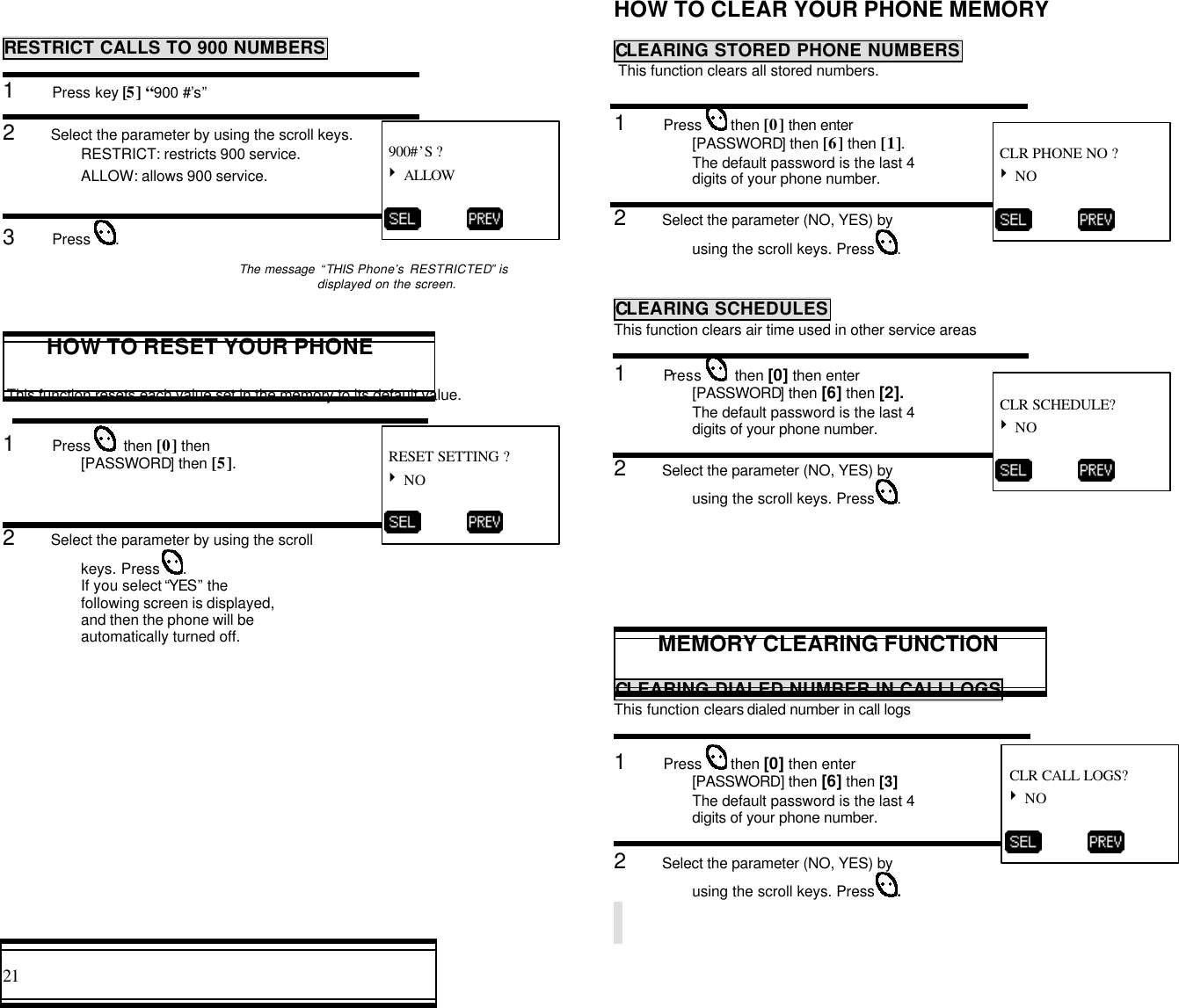 21                                                                                           RESTRICT CALLS TO 900 NUMBERSRESTRICT CALLS TO 900 NUMBERS1      Press key [5] “900 #’s”2      Select the parameter by using the scroll keys.RESTRICT: restricts 900 service.ALLOW: allows 900 service.3      Press  .The message “THIS Phone’s RESTRICTED” isdisplayed on the screen.HOW TO RESET YOUR PHONE This function resets each value set in the memory to its default value.1      Press    then [0] then[PASSWORD] then [5].2      Select the parameter by using the scrollkeys. Press  .If you select “YES” thefollowing screen is displayed,and then the phone will beautomatically turned off.HOW TO CLEAR YOUR PHONE MEMORYCLEARING STORED PHONE NUMBERS This function clears all stored numbers.1      Press   then [0] then enter[PASSWORD] then [6] then [1].The default password is the last 4digits of your phone number.2      Select the parameter (NO, YES) byusing the scroll keys. Press  .CLEARING STORED PHONE NUMBERSCLEARING SCHEDULESThis function clears air time used in other service areas1      Press    then [0] then enter[PASSWORD] then [6] then [2].The default password is the last 4digits of your phone number.2      Select the parameter (NO, YES) byusing the scroll keys. Press  .MEMORY CLEARING FUNCTIONCLEARING DIALED NUMBER IN CALLLOGSThis function clears dialed number in call logs1      Press   then [0] then enter[PASSWORD] then [6] then [3]The default password is the last 4digits of your phone number.2      Select the parameter (NO, YES) byusing the scroll keys. Press  . 900#’S ?4 ALLOW           RESET SETTING ?4 NO           CLR PHONE NO ?4 NO           CLR CALL LOGS?4 NO           CLR SCHEDULE?4 NO          