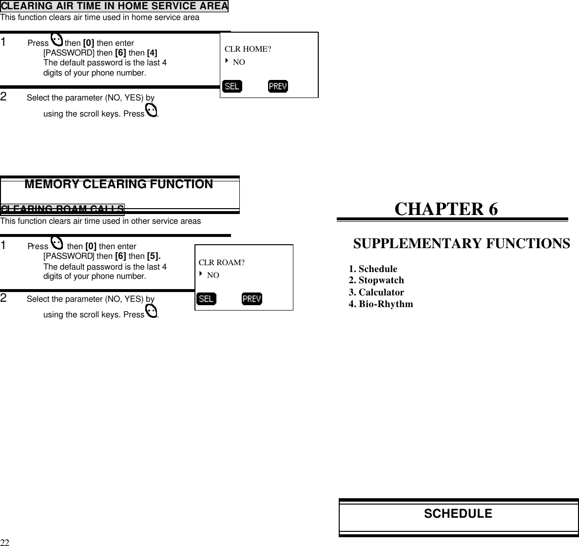 22                                                                                           CLEARING AIR TIME IN HOME SERVICE AREAThis function clears air time used in home service area1      Press   then [0] then enter[PASSWORD] then [6] then [4]The default password is the last 4digits of your phone number.2      Select the parameter (NO, YES) byusing the scroll keys. Press  .MEMORY CLEARING FUNCTIONCLEARING ROAM CALLSThis function clears air time used in other service areas1      Press    then [0] then enter[PASSWORD] then [6] then [5].The default password is the last 4digits of your phone number.2      Select the parameter (NO, YES) byusing the scroll keys. Press  .CHAPTER 6SUPPLEMENTARY FUNCTIONS1. Schedule2. Stopwatch3. Calculator4. Bio-RhythmSCHEDULE CLR HOME?4 NO           CLR ROAM?4 NO          