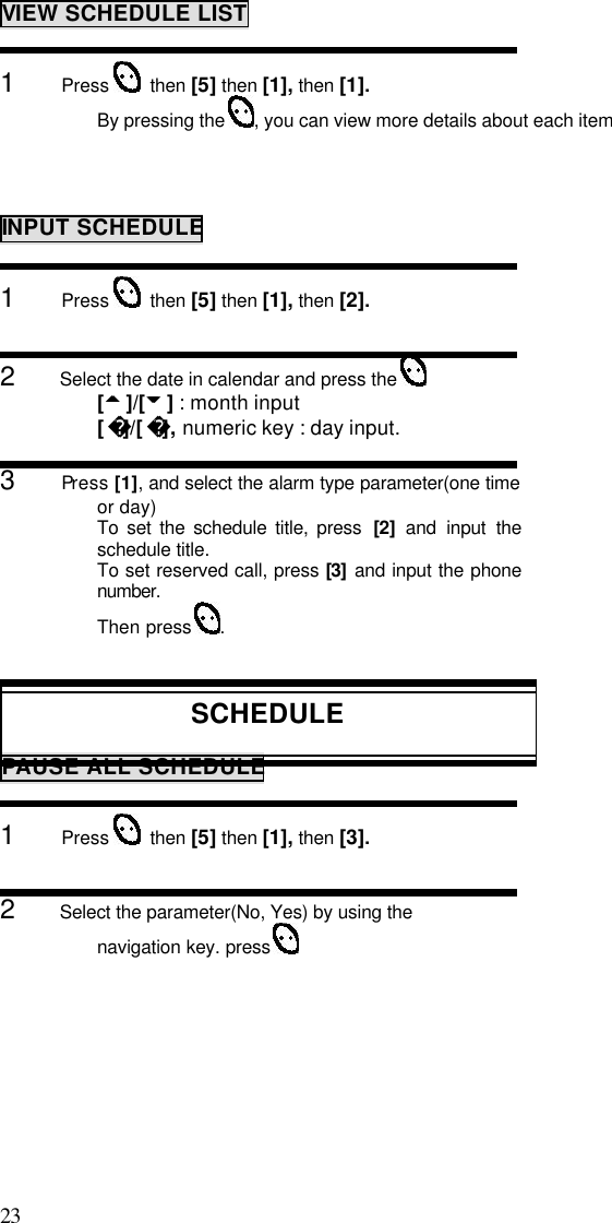 23                                                                                           VIEW SCHEDULE LIST1      Press    then [5] then [1], then [1].By pressing the  , you can view more details about each itemINPUT SCHEDULE1      Press    then [5] then [1], then [2].2      Select the date in calendar and press the [55 ]/[66 ] : month input[]/[ ], numeric key : day input.3      Press [1], and select the alarm type parameter(one timeor day)To set the schedule title, press  [2]  and input theschedule title.To set reserved call, press [3] and input the phonenumber.Then press  .SCHEDULEPAUSE ALL SCHEDULE1      Press    then [5] then [1], then [3].2      Select the parameter(No, Yes) by using thenavigation key. press 