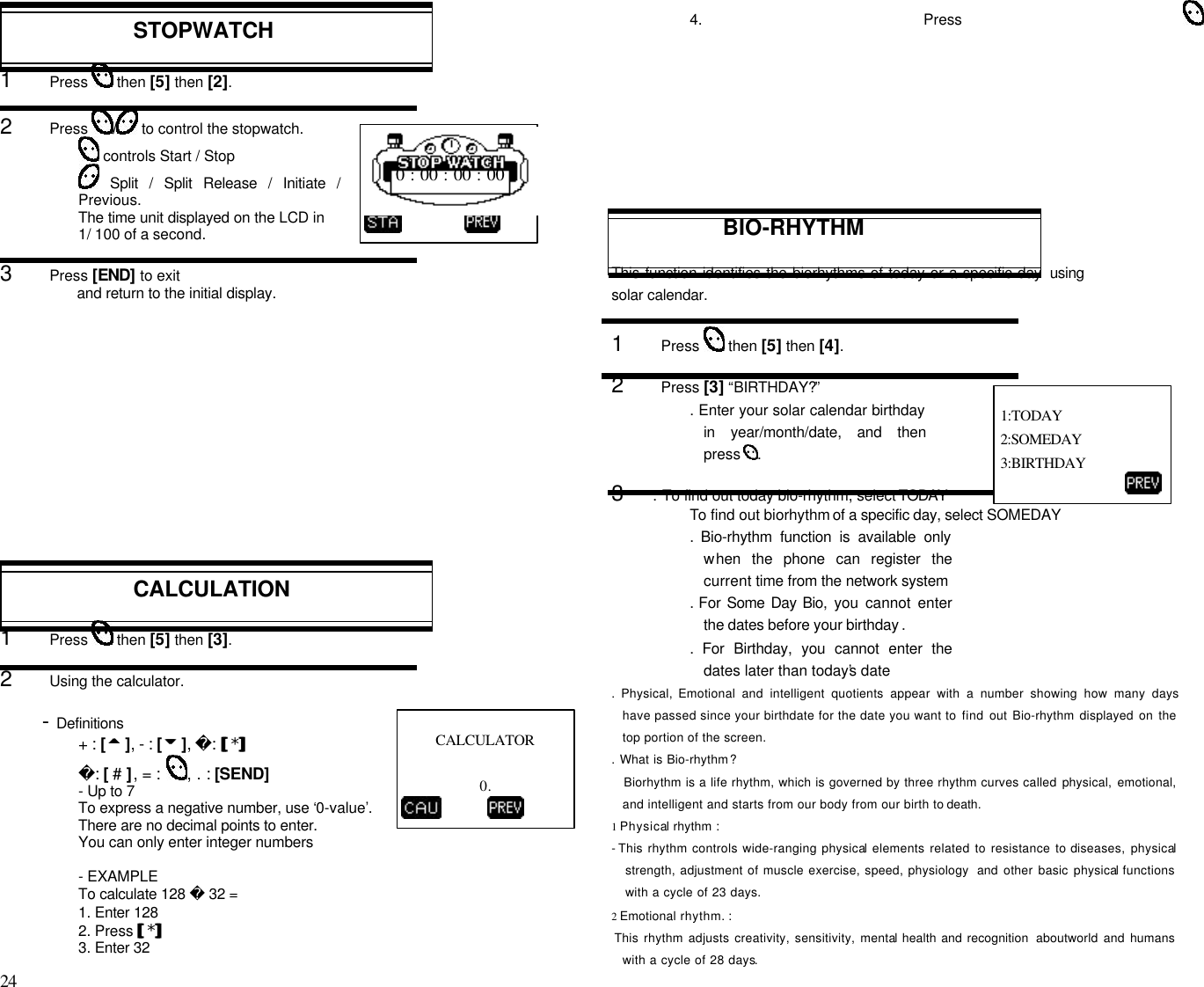 24                                                                                           STOPWATCH1      Press   then [5] then [2].2      Press  / to control the stopwatch. controls Start / Stop Split / Split Release / Initiate /Previous.The time unit displayed on the LCD in1/ 100 of a second.3      Press [END] to exitand return to the initial display.CALCULATION1      Press   then [5] then [3].2      Using the calculator.       - Definitions+ : [55 ], - : [66 ], : [[*]]: [ # ], = :  , . : [SEND]- Up to 7To express a negative number, use ‘0-value’.There are no decimal points to enter.You can only enter integer numbers- EXAMPLETo calculate 128  32 =1. Enter 1282. Press [[*]]3. Enter 324. Press BIO-RHYTHMThis function identifies the biorhythms of today or a specific day usingsolar calendar.1      Press   then [5] then [4].2      Press [3] “BIRTHDAY?”. Enter your solar calendar birthdayin year/month/date, and thenpress  .3     . To find out today bio-rhythm, select TODAYTo find out biorhythm of a specific day, select SOMEDAY.  Bio-rhythm function is available onlywhen the phone can register thecurrent time from the network system. For Some Day Bio,  you cannot enterthe dates before your birthday ..  For Birthday, you cannot enter thedates later than today’s date. Physical, Emotional and intelligent quotients appear with a number showing how many dayshave passed since your birthdate for the date you want to find out Bio-rhythm displayed on thetop portion of the screen.. What is Bio-rhythm?Biorhythm is a life rhythm, which is governed by three rhythm curves called physical, emotional,and intelligent and starts from our body from our birth to death.1 Physical rhythm :- This rhythm controls wide-ranging physical elements related to resistance to diseases, physicalstrength, adjustment of muscle exercise, speed, physiology  and other basic physical functionswith a cycle of 23 days.2 Emotional rhythm. : This rhythm adjusts creativity, sensitivity, mental health and recognition  aboutworld and humanswith a cycle of 28 days.CALCULATOR                     0.                 0 : 00 : 00 : 00 1:TODAY 2:SOMEDAY 3:BIRTHDAY