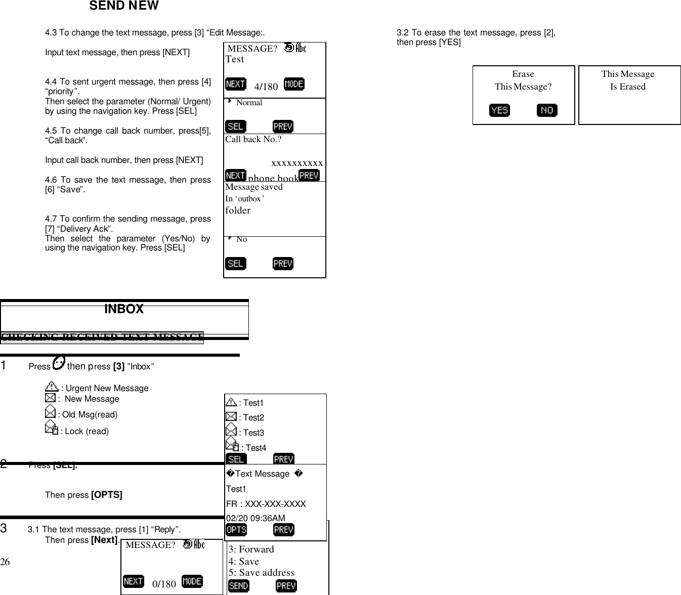 26                                                                                           SEND NEW4.3 To change the text message, press [3] “Edit Message:.Input text message, then press [NEXT]4.4 To sent urgent message, then press [4]“priority”.Then select the parameter (Normal/ Urgent)by using the navigation key. Press [SEL]4.5 To change call back number, press[5],“Call back”.Input call back number, then press [NEXT]4.6 To save the text message, then press[6] “Save”.4.7 To confirm the sending message, press[7] “Delivery Ack”.Then select the parameter (Yes/No) byusing the navigation key. Press [SEL]INBOXCHECKING RECEIVED TEXT MESSAGE1      Press   then press [3] ”Inbox” : Urgent New Message :  New Message : Old Msg(read) : Lock (read)2      Press [SEL].Then press [OPTS]3      3.1 The text message, press [1] “Reply”.Then press [Next].3.2 To erase the text message, press [2],then press [YES]Priority?4 Normal           MESSAGE?   Test   4/180  Call back No.?xxxxxxxxxx phone bookDelivery Ack4 No          Message savedIn ‘outbox’folder1: Reply2: Erase3: Forward4: Save5: Save address           : Test1 : Test2 : Test3 : Test4           Text Message  Test1FR : XXX-XXX-XXXX02/20 09:36AM           MESSAGE?      0/180  EraseThis Message?          This MessageIs Erased