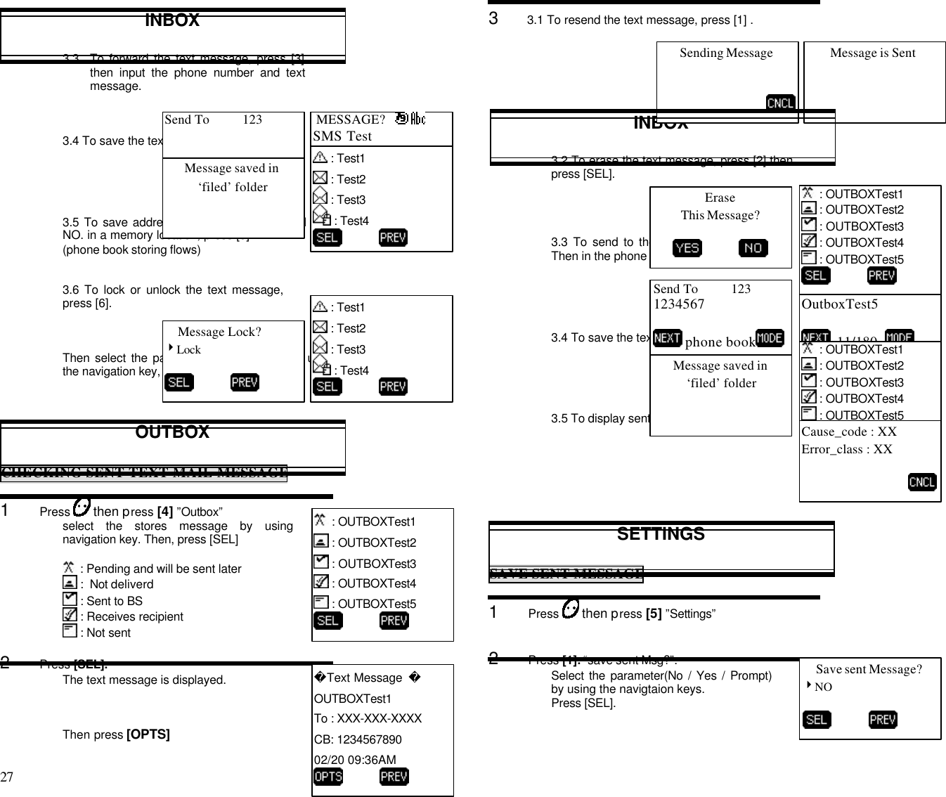 27                                                                                           INBOX3.3 To forward the text message, press [3]then input the phone number and textmessage.3.4 To save the text message, press [4]3.5 To save address the text message’s Call backNO. in a memory location, press [5].(phone book storing flows)3.6 To lock or unlock the text message,press [6].Then select the parameter(Lock/ Unlock) by usingthe navigation key, then press [SEL]OUTBOXCHECKING SENT TEXT MAIL MESSAGE1      Press   then press [4] ”Outbox”select the stores message by usingnavigation key. Then, press [SEL] : Pending and will be sent later :  Not deliverd : Sent to BS : Receives recipient : Not sent2      Press [SEL].The text message is displayed.Then press [OPTS]3      3.1 To resend the text message, press [1] .INBOX3.2 To erase the text message, press [2] thenpress [SEL].3.3 To send to the text message, press [3].Then in the phone number and text message.3.4 To save the text message, press [4]3.5 To display sent message state, press [5].SETTINGSSAVE SENT MESSAGE1      Press   then press [5] ”Settings”2      Press [1]. “save sent Msg?”.Select the parameter(No / Yes / Prompt)by using the navigtaion keys.Press [SEL]. MESSAGE?   SMS Test   9/180   : OUTBOXTest1 : OUTBOXTest2 : OUTBOXTest3 : OUTBOXTest4 : OUTBOXTest5           Text Message  OUTBOXTest1To : XXX-XXX-XXXXCB: 123456789002/20 09:36AM          Sending Message Message is SentSend To          123 phone book  : Test1 : Test2 : Test3 : Test4          Message saved in‘filed’ folder : Test1 : Test2 : Test3 : Test4          Message Lock?4Lock           MESSAGE?   OutboxTest5  11/180   : OUTBOXTest1 : OUTBOXTest2 : OUTBOXTest3 : OUTBOXTest4 : OUTBOXTest5          Send To          1231234567 phone bookMessage saved in‘filed’ folderEraseThis Message?           : OUTBOXTest1 : OUTBOXTest2 : OUTBOXTest3 : OUTBOXTest4 : OUTBOXTest5          Cause_code : XXError_class : XXSave sent Message?4NO          