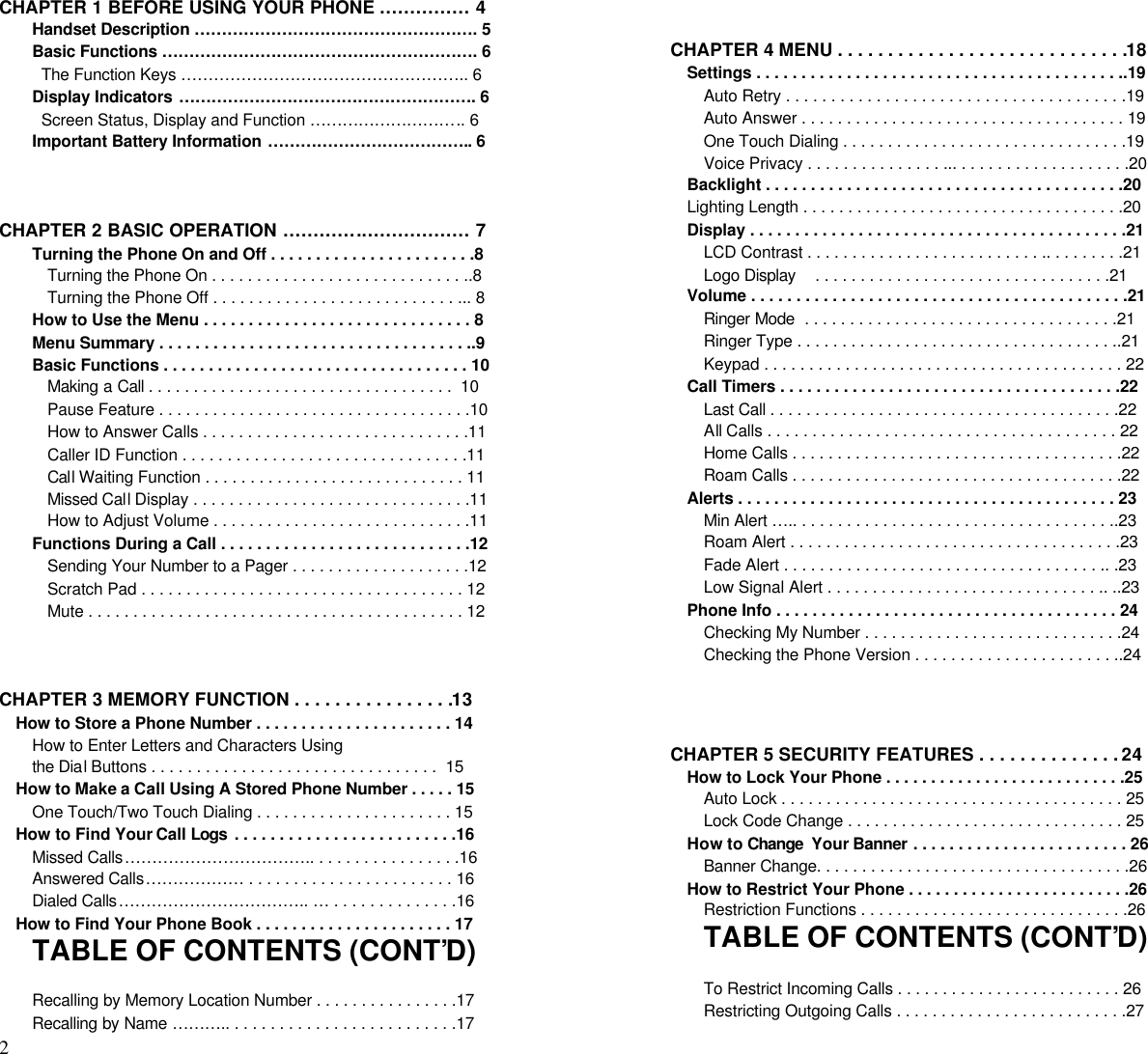 2                                                                                          CHAPTER 1 BEFORE USING YOUR PHONE …………… 4Handset Description ……………………………………………. 5Basic Functions …………………………………………………. 6  The Function Keys …………………………………………….. 6Display Indicators ………………………………………………. 6  Screen Status, Display and Function ……………………….. 6Important Battery Information ……………………………….. 6CHAPTER 2 BASIC OPERATION ………….……………… 7Turning the Phone On and Off . . . . . . . . . . . . . . . . . . . . . . .8Turning the Phone On . . . . . . . . . . . . . . . . . . . . . . . . . . . . ..8Turning the Phone Off . . . . . . . . . . . . . . . . . . . . . . . . . . . ... 8How to Use the Menu . . . . . . . . . . . . . . . . . . . . . . . . . . . . . . 8Menu Summary . . . . . . . . . . . . . . . . . . . . . . . . . . . . . . . . . . ..9Basic Functions . . . . . . . . . . . . . . . . . . . . . . . . . . . . . . . . . . 10Making a Call . . . . . . . . . . . . . . . . . . . . . . . . . . . . . . . . . .  10Pause Feature . . . . . . . . . . . . . . . . . . . . . . . . . . . . . . . . . . .10How to Answer Calls . . . . . . . . . . . . . . . . . . . . . . . . . . . . . .11Caller ID Function . . . . . . . . . . . . . . . . . . . . . . . . . . . . . . . .11Call Waiting Function . . . . . . . . . . . . . . . . . . . . . . . . . . . . . 11Missed Call Display . . . . . . . . . . . . . . . . . . . . . . . . . . . . . . .11How to Adjust Volume . . . . . . . . . . . . . . . . . . . . . . . . . . . . .11Functions During a Call . . . . . . . . . . . . . . . . . . . . . . . . . . . .12Sending Your Number to a Pager . . . . . . . . . . . . . . . . . . . .12Scratch Pad . . . . . . . . . . . . . . . . . . . . . . . . . . . . . . . . . . . . 12Mute . . . . . . . . . . . . . . . . . . . . . . . . . . . . . . . . . . . . . . . . . . 12CHAPTER 3 MEMORY FUNCTION . . . . . . . . . . . . . . . .13How to Store a Phone Number . . . . . . . . . . . . . . . . . . . . . . 14How to Enter Letters and Characters Usingthe Dial Buttons . . . . . . . . . . . . . . . . . . . . . . . . . . . . . . . .  15How to Make a Call Using A Stored Phone Number . . . . . 15One Touch/Two Touch Dialing . . . . . . . . . . . . . . . . . . . . . . 15How to Find Your Call Logs  . . . . . . . . . . . . . . . . . . . . . . . . .16Missed Calls…………………………….. . . . . . . . . . . . . . . . .16Answered Calls……………… . . . . . . . . . . . . . . . . . . . . . . . 16Dialed Calls…………………………….. … . . . . . . . . . . . . . .16How to Find Your Phone Book . . . . . . . . . . . . . . . . . . . . . . 17TABLE OF CONTENTS (CONT’D)Recalling by Memory Location Number . . . . . . . . . . . . . . . .17Recalling by Name ……….. . . . . . . . . . . . . . . . . . . . . . . . . .17CHAPTER 4 MENU . . . . . . . . . . . . . . . . . . . . . . . . . . . . .18Settings . . . . . . . . . . . . . . . . . . . . . . . . . . . . . . . . . . . . . . . . ..19Auto Retry . . . . . . . . . . . . . . . . . . . . . . . . . . . . . . . . . . . . . .19Auto Answer . . . . . . . . . . . . . . . . . . . . . . . . . . . . . . . . . . . . 19One Touch Dialing . . . . . . . . . . . . . . . . . . . . . . . . . . . . . . . .19Voice Privacy . . . . . . . . . . . . . . . ... . . . . . . . . . . . . . . . . . . .20Backlight . . . . . . . . . . . . . . . . . . . . . . . . . . . . . . . . . . . . . . . .20Lighting Length . . . . . . . . . . . . . . . . . . . . . . . . . . . . . . . . . . . .20Display . . . . . . . . . . . . . . . . . . . . . . . . . . . . . . . . . . . . . . . . . .21LCD Contrast . . . . . . . . . . . . . . . . . . . . . . . . . . .. . . . . . . . .21Logo Display    . . . . . . . . . . . . . . . . . . . . . . . . . . . . . . . . .21Volume . . . . . . . . . . . . . . . . . . . . . . . . . . . . . . . . . . . . . . . . . .21Ringer Mode  . . . . . . . . . . . . . . . . . . . . . . . . . . . . . . . . . . .21Ringer Type . . . . . . . . . . . . . . . . . . . . . . . . . . . . . . . . . . . ..21Keypad . . . . . . . . . . . . . . . . . . . . . . . . . . . . . . . . . . . . . . . . 22Call Timers . . . . . . . . . . . . . . . . . . . . . . . . . . . . . . . . . . . . . .22Last Call . . . . . . . . . . . . . . . . . . . . . . . . . . . . . . . . . . . . . . .22All Calls . . . . . . . . . . . . . . . . . . . . . . . . . . . . . . . . . . . . . . . 22Home Calls . . . . . . . . . . . . . . . . . . . . . . . . . . . . . . . . . . . . .22Roam Calls . . . . . . . . . . . . . . . . . . . . . . . . . . . . . . . . . . . . .22Alerts . . . . . . . . . . . . . . . . . . . . . . . . . . . . . . . . . . . . . . . . . . 23Min Alert ….. . . . . . . . . . . . . . . . . . . . . . . . . . . . . . . . . . . ..23Roam Alert . . . . . . . . . . . . . . . . . . . . . . . . . . . . . . . . . . . . .23Fade Alert . . . . . . . . . . . . . . . . . . . . . . . . . . . . . . . . . . . .. .23Low Signal Alert . . . . . . . . . . . . . . . . . . . . . . . . . . . . . . .. ..23Phone Info . . . . . . . . . . . . . . . . . . . . . . . . . . . . . . . . . . . . . . 24Checking My Number . . . . . . . . . . . . . . . . . . . . . . . . . . . . .24Checking the Phone Version . . . . . . . . . . . . . . . . . . . . . . ..24CHAPTER 5 SECURITY FEATURES . . . . . . . . . . . . . . 24How to Lock Your Phone . . . . . . . . . . . . . . . . . . . . . . . . . . .25Auto Lock . . . . . . . . . . . . . . . . . . . . . . . . . . . . . . . . . . . . . . 25Lock Code Change . . . . . . . . . . . . . . . . . . . . . . . . . . . . . . . 25How to Change  Your Banner . . . . . . . . . . . . . . . . . . . . . . . . 26Banner Change. . . . . . . . . . . . . . . . . . . . . . . . . . . . . . . . . . .26How to Restrict Your Phone . . . . . . . . . . . . . . . . . . . . . . . . .26Restriction Functions . . . . . . . . . . . . . . . . . . . . . . . . . . . . . .26TABLE OF CONTENTS (CONT’D)To Restrict Incoming Calls . . . . . . . . . . . . . . . . . . . . . . . . . 26Restricting Outgoing Calls . . . . . . . . . . . . . . . . . . . . . . . . . .27