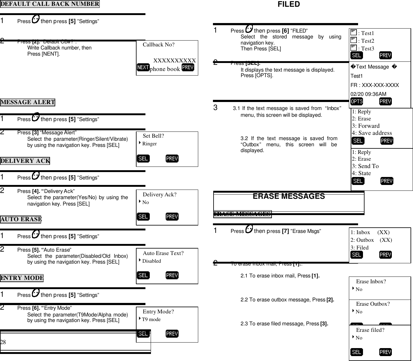 28                                                                                           DEFAULT CALL BACK NUMBER1      Press   then press [5] ”Settings”2      Press [2]. “Default CB#?”.Write Callback number, thenPress [NENT].MESSAGE ALERT1      Press   then press [5] ”Settings”2      Press [3] “Message Alert”Select the parameter(Ringer/Silent/Vibrate)by using the navigation key. Press [SEL]DELIVERY ACK1      Press   then press [5] ”Settings”2      Press [4]. “Delivery Ack”Select the parameter(Yes/No) by using thenavigation key. Press [SEL]AUTO ERASE1      Press   then press [5] ”Settings”2      Press [5]. “Auto Erase”Select the parameter(Disabled/Old Inbox)by using the navigation key. Press [SEL]ENTRY MODE1      Press   then press [5] ”Settings”2      Press [6]. “Entry Mode”Select the parameter(T9Mode/Alpha mode)by using the navigation key. Press [SEL]FILED1      Press   then press [6] ”FILED”Select the stored message by usingnavigation key.Then Press [SEL]2      Press [SEL].It displays the text message is displayed.Press [OPTS].3      3.1 If the text message is saved from  “Inbox”menu, this screen will be displayed.3.2 If the text message is saved from“Outbox” menu, this screen will bedisplayed.ERASE MESSAGESERASE MESSAGES1      Press   then press [7] ”Erase Msgs”2      To erase inbox mail, Press [1]..2.1 To erase inbox mail, Press [1].2.2 To erase outbox message, Press [2].2.3 To erase filed message, Press [3].Callback No?XXXXXXXXXXphone book Set Bell?4Ringer          Delivery Ack?4No          Auto Erase Text?4Disabled          Entry Mode?4T9 mode           : Test1 : Test2 : Test3          1: Reply2: Erase3: Forward4: Save address           Text Message  Test1FR : XXX-XXX-XXXX02/20 09:36AM          1: Reply2: Erase3: Send To4: State          1: Inbox     (XX)2: Outbox    (XX)3: Filed          Erase Inbox?4No          Erase Outbox?4No          Erase filed?4No          