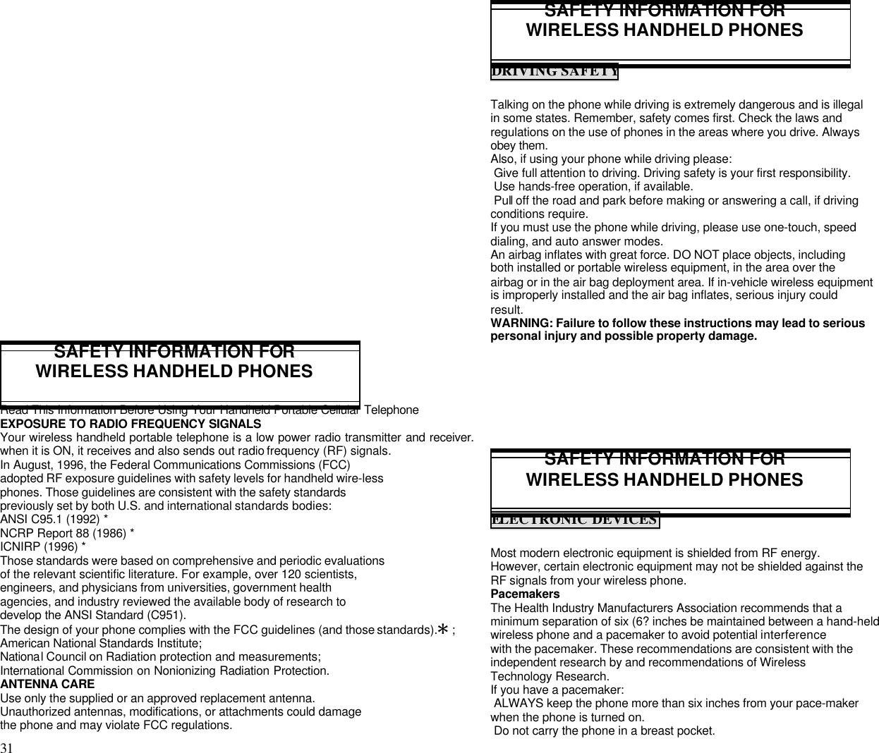 31                                                                                           SAFETY INFORMATION FORWIRELESS HANDHELD PHONESRead This Information Before Using Your Handheld Portable Cellular TelephoneEXPOSURE TO RADIO FREQUENCY SIGNALSYour wireless handheld portable telephone is a low power radio transmitter and receiver.when it is ON, it receives and also sends out radio frequency (RF) signals.In August, 1996, the Federal Communications Commissions (FCC)adopted RF exposure guidelines with safety levels for handheld wire-lessphones. Those guidelines are consistent with the safety standardspreviously set by both U.S. and international standards bodies:ANSI C95.1 (1992) *NCRP Report 88 (1986) *ICNIRP (1996) *Those standards were based on comprehensive and periodic evaluationsof the relevant scientific literature. For example, over 120 scientists,engineers, and physicians from universities, government healthagencies, and industry reviewed the available body of research todevelop the ANSI Standard (C951).The design of your phone complies with the FCC guidelines (and those standards).Q ;American National Standards Institute;National Council on Radiation protection and measurements;International Commission on Nonionizing Radiation Protection.ANTENNA CAREUse only the supplied or an approved replacement antenna.Unauthorized antennas, modifications, or attachments could damagethe phone and may violate FCC regulations.SAFETY INFORMATION FORWIRELESS HANDHELD PHONESDRIVING SAFETYTalking on the phone while driving is extremely dangerous and is illegalin some states. Remember, safety comes first. Check the laws andregulations on the use of phones in the areas where you drive. Alwaysobey them.Also, if using your phone while driving please: Give full attention to driving. Driving safety is your first responsibility. Use hands-free operation, if available. Pull off the road and park before making or answering a call, if drivingconditions require.If you must use the phone while driving, please use one-touch, speeddialing, and auto answer modes.An airbag inflates with great force. DO NOT place objects, includingboth installed or portable wireless equipment, in the area over theairbag or in the air bag deployment area. If in-vehicle wireless equipmentis improperly installed and the air bag inflates, serious injury couldresult.WARNING: Failure to follow these instructions may lead to seriouspersonal injury and possible property damage.SAFETY INFORMATION FORWIRELESS HANDHELD PHONESELECTRONIC DEVICESMost modern electronic equipment is shielded from RF energy.However, certain electronic equipment may not be shielded against theRF signals from your wireless phone.PacemakersThe Health Industry Manufacturers Association recommends that aminimum separation of six (6? inches be maintained between a hand-heldwireless phone and a pacemaker to avoid potential interferencewith the pacemaker. These recommendations are consistent with theindependent research by and recommendations of WirelessTechnology Research.If you have a pacemaker: ALWAYS keep the phone more than six inches from your pace-makerwhen the phone is turned on. Do not carry the phone in a breast pocket.