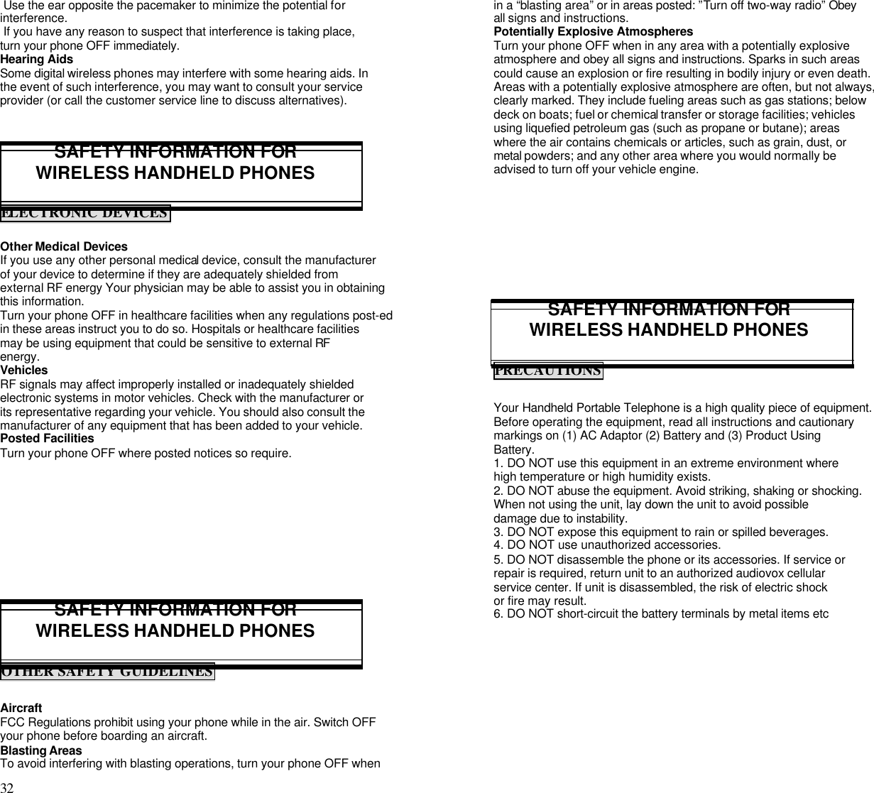 32                                                                                            Use the ear opposite the pacemaker to minimize the potential forinterference. If you have any reason to suspect that interference is taking place,turn your phone OFF immediately.Hearing AidsSome digital wireless phones may interfere with some hearing aids. Inthe event of such interference, you may want to consult your serviceprovider (or call the customer service line to discuss alternatives).SAFETY INFORMATION FORWIRELESS HANDHELD PHONESELECTRONIC DEVICESOther Medical DevicesIf you use any other personal medical device, consult the manufacturerof your device to determine if they are adequately shielded fromexternal RF energy Your physician may be able to assist you in obtainingthis information.Turn your phone OFF in healthcare facilities when any regulations post-edin these areas instruct you to do so. Hospitals or healthcare facilitiesmay be using equipment that could be sensitive to external RFenergy.VehiclesRF signals may affect improperly installed or inadequately shieldedelectronic systems in motor vehicles. Check with the manufacturer orits representative regarding your vehicle. You should also consult themanufacturer of any equipment that has been added to your vehicle.Posted FacilitiesTurn your phone OFF where posted notices so require.SAFETY INFORMATION FORWIRELESS HANDHELD PHONESOTHER SAFETY GUIDELINESAircraftFCC Regulations prohibit using your phone while in the air. Switch OFFyour phone before boarding an aircraft.Blasting AreasTo avoid interfering with blasting operations, turn your phone OFF whenin a “blasting area” or in areas posted: ”Turn off two-way radio” Obeyall signs and instructions.Potentially Explosive AtmospheresTurn your phone OFF when in any area with a potentially explosiveatmosphere and obey all signs and instructions. Sparks in such areascould cause an explosion or fire resulting in bodily injury or even death.Areas with a potentially explosive atmosphere are often, but not always,clearly marked. They include fueling areas such as gas stations; belowdeck on boats; fuel or chemical transfer or storage facilities; vehiclesusing liquefied petroleum gas (such as propane or butane); areaswhere the air contains chemicals or articles, such as grain, dust, ormetal powders; and any other area where you would normally beadvised to turn off your vehicle engine.SAFETY INFORMATION FORWIRELESS HANDHELD PHONESPRECAUTIONSYour Handheld Portable Telephone is a high quality piece of equipment.Before operating the equipment, read all instructions and cautionarymarkings on (1) AC Adaptor (2) Battery and (3) Product UsingBattery.1. DO NOT use this equipment in an extreme environment wherehigh temperature or high humidity exists.2. DO NOT abuse the equipment. Avoid striking, shaking or shocking.When not using the unit, lay down the unit to avoid possibledamage due to instability.3. DO NOT expose this equipment to rain or spilled beverages.4. DO NOT use unauthorized accessories.5. DO NOT disassemble the phone or its accessories. If service orrepair is required, return unit to an authorized audiovox cellularservice center. If unit is disassembled, the risk of electric shockor fire may result.6. DO NOT short-circuit the battery terminals by metal items etc