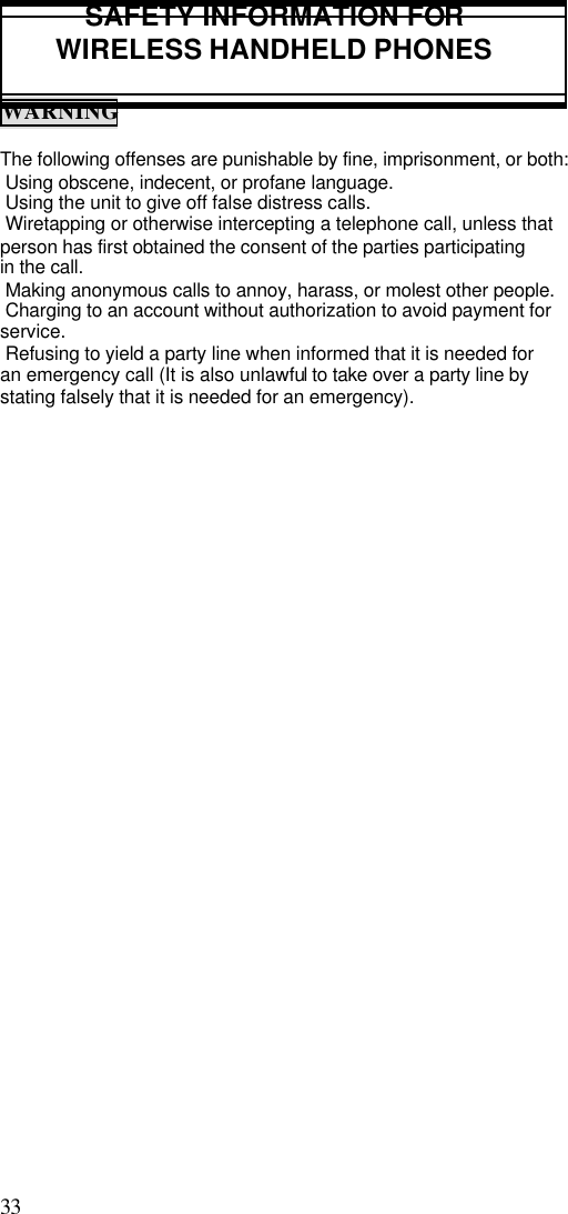 33                                                                                           SAFETY INFORMATION FORWIRELESS HANDHELD PHONESWARNINGThe following offenses are punishable by fine, imprisonment, or both: Using obscene, indecent, or profane language. Using the unit to give off false distress calls. Wiretapping or otherwise intercepting a telephone call, unless thatperson has first obtained the consent of the parties participatingin the call. Making anonymous calls to annoy, harass, or molest other people. Charging to an account without authorization to avoid payment forservice. Refusing to yield a party line when informed that it is needed foran emergency call (It is also unlawful to take over a party line bystating falsely that it is needed for an emergency).