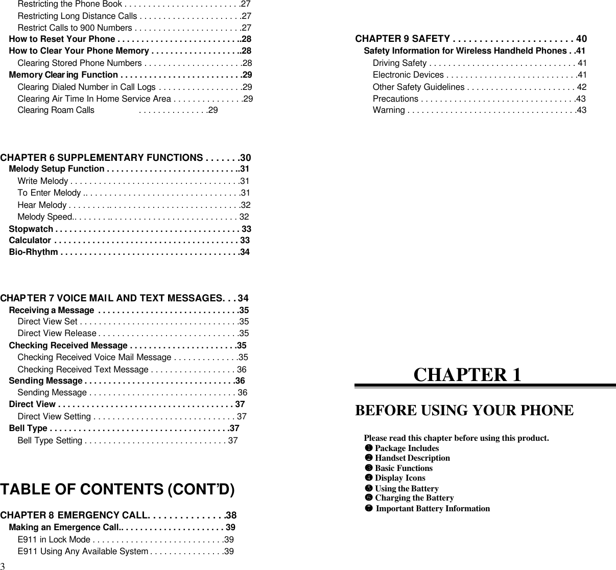 3                                                                                          Restricting the Phone Book . . . . . . . . . . . . . . . . . . . . . . . . .27Restricting Long Distance Calls . . . . . . . . . . . . . . . . . . . . . .27Restrict Calls to 900 Numbers . . . . . . . . . . . . . . . . . . . . . . .27How to Reset Your Phone . . . . . . . . . . . . . . . . . . . . . . . . . ..28How to Clear Your Phone Memory . . . . . . . . . . . . . . . . . . ..28Clearing Stored Phone Numbers . . . . . . . . . . . . . . . . . . . . .28Memory Clear ing Function . . . . . . . . . . . . . . . . . . . . . . . . . .29Clearing Dialed Number in Call Logs . . . . . . . . . . . . . . . . . .29Clearing Air Time In Home Service Area . . . . . . . . . . . . . . .29Clearing Roam Calls                  . . . . . . . . . . . . . . .29CHAPTER 6 SUPPLEMENTARY FUNCTIONS . . . . . . .30Melody Setup Function . . . . . . . . . . . . . . . . . . . . . . . . . . . ..31Write Melody . . . . . . . . . . . . . . . . . . . . . . . . . . . . . . . . . . . .31To Enter Melody .. . . . . . . . . . . . . . . . . . . . . . . . . . . . . . . . .31Hear Melody . . . . . . . . .. . . . . . . . . . . . . . . . . . . . . . . . . . . .32Melody Speed.. . . . . . . .. . . . . . . . . . . . . . . . . . . . . . . . . . . 32Stopwatch . . . . . . . . . . . . . . . . . . . . . . . . . . . . . . . . . . . . . . . 33Calculator . . . . . . . . . . . . . . . . . . . . . . . . . . . . . . . . . . . . . . . 33Bio-Rhythm . . . . . . . . . . . . . . . . . . . . . . . . . . . . . . . . . . . . . .34CHAP TER 7 VOICE MAIL AND TEXT MESSAGES. . . 34Receiving a Message  . . . . . . . . . . . . . . . . . . . . . . . . . . . . . .35Direct View Set . . . . . . . . . . . . . . . . . . . . . . . . . . . . . . . . . .35Direct View Release . . . . . . . . . . . . . . . . . . . . . . . . . . . . . .35Checking Received Message . . . . . . . . . . . . . . . . . . . . . . .35Checking Received Voice Mail Message . . . . . . . . . . . . . .35Checking Received Text Message . . . . . . . . . . . . . . . . . . 36Sending Message . . . . . . . . . . . . . . . . . . . . . . . . . . . . . . . .36Sending Message . . . . . . . . . . . . . . . . . . . . . . . . . . . . . . . 36Direct View . . . . . . . . . . . . . . . . . . . . . . . . . . . . . . . . . . . . . 37Direct View Setting . . . . . . . . . . . . . . . . . . . . . . . . . . . . . . 37Bell Type . . . . . . . . . . . . . . . . . . . . . . . . . . . . . . . . . . . . . .37Bell Type Setting . . . . . . . . . . . . . . . . . . . . . . . . . . . . . . 37TABLE OF CONTENTS (CONT’D)CHAPTER 8 EMERGENCY CALL. . . . . . . . . . . . . . .38Making an Emergence Call.. . . . . . . . . . . . . . . . . . . . . . 39E911 in Lock Mode . . . . . . . . . . . . . . . . . . . . . . . . . . . .39E911 Using Any Available System . . . . . . . . . . . . . . . .39CHAPTER 9 SAFETY . . . . . . . . . . . . . . . . . . . . . . . 40Safety Information for Wireless Handheld Phones . .41Driving Safety . . . . . . . . . . . . . . . . . . . . . . . . . . . . . . . 41Electronic Devices . . . . . . . . . . . . . . . . . . . . . . . . . . . .41Other Safety Guidelines . . . . . . . . . . . . . . . . . . . . . . . 42Precautions . . . . . . . . . . . . . . . . . . . . . . . . . . . . . . . . .43Warning . . . . . . . . . . . . . . . . . . . . . . . . . . . . . . . . . . . .43CHAPTER 1BEFORE USING YOUR PHONEPlease read this chapter before using this product.¶¶  Package Includes··  Handset Description¸¸  Basic Functions¹¹  Display Iconsºº  Using the Battery»»  Charging the Battery¼¼  Important Battery Information