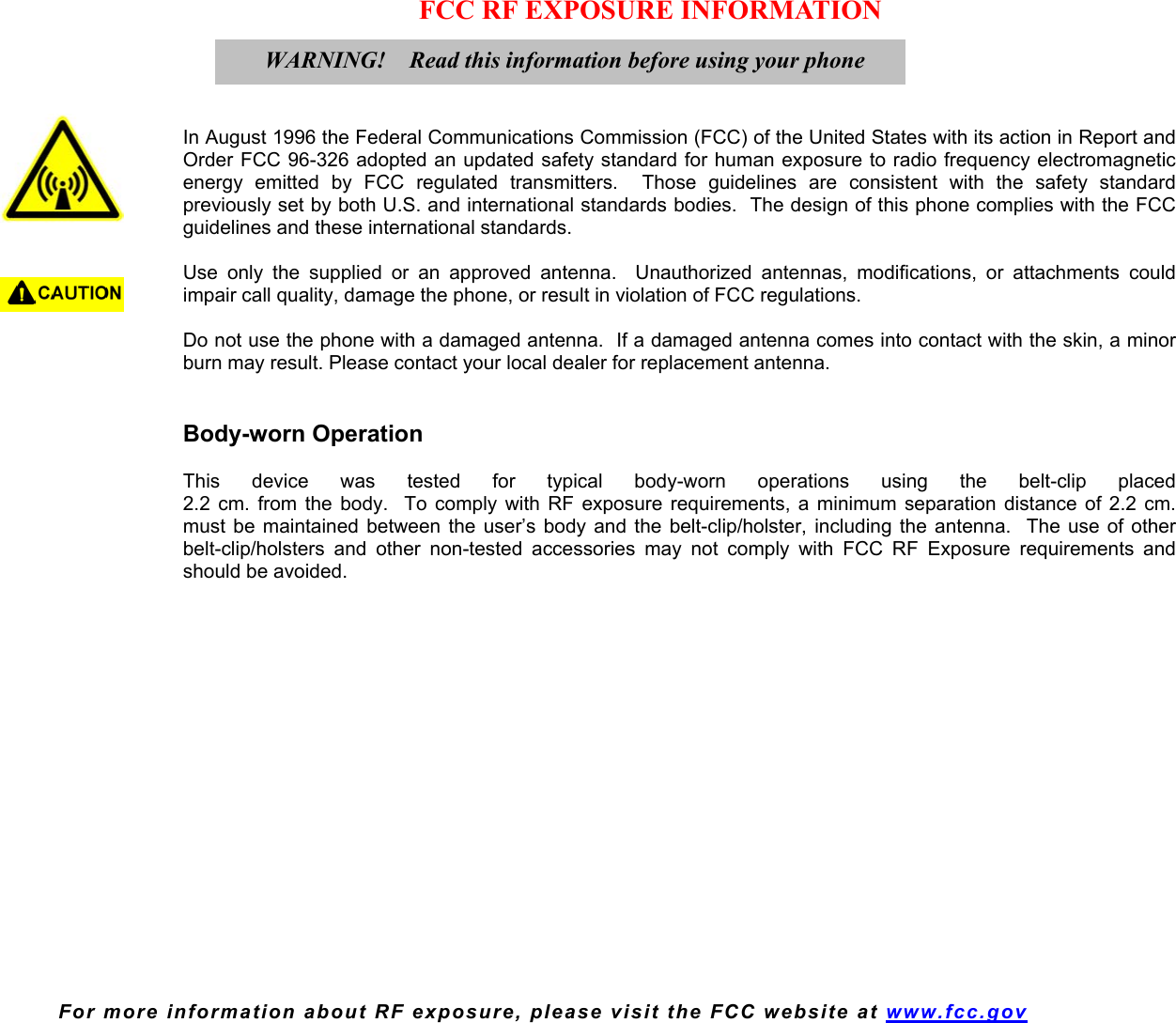  For more information about RF exposure, please visit the FCC website at www.fcc.gov FCC RF EXPOSURE INFORMATION     In August 1996 the Federal Communications Commission (FCC) of the United States with its action in Report and Order FCC 96-326 adopted an updated safety standard for human exposure to radio frequency electromagnetic energy emitted by FCC regulated transmitters.  Those guidelines are consistent with the safety standard previously set by both U.S. and international standards bodies.  The design of this phone complies with the FCC guidelines and these international standards.  Use only the supplied or an approved antenna.  Unauthorized antennas, modifications, or attachments could impair call quality, damage the phone, or result in violation of FCC regulations.  Do not use the phone with a damaged antenna.  If a damaged antenna comes into contact with the skin, a minor burn may result. Please contact your local dealer for replacement antenna.   Body-worn Operation  This device was tested for typical body-worn operations using the belt-clip placed  2.2 cm. from the body.  To comply with RF exposure requirements, a minimum separation distance of 2.2 cm. must be maintained between the user’s body and the belt-clip/holster, including the antenna.  The use of other belt-clip/holsters and other non-tested accessories may not comply with FCC RF Exposure requirements and should be avoided.    WARNING!    Read this information before using your phone  