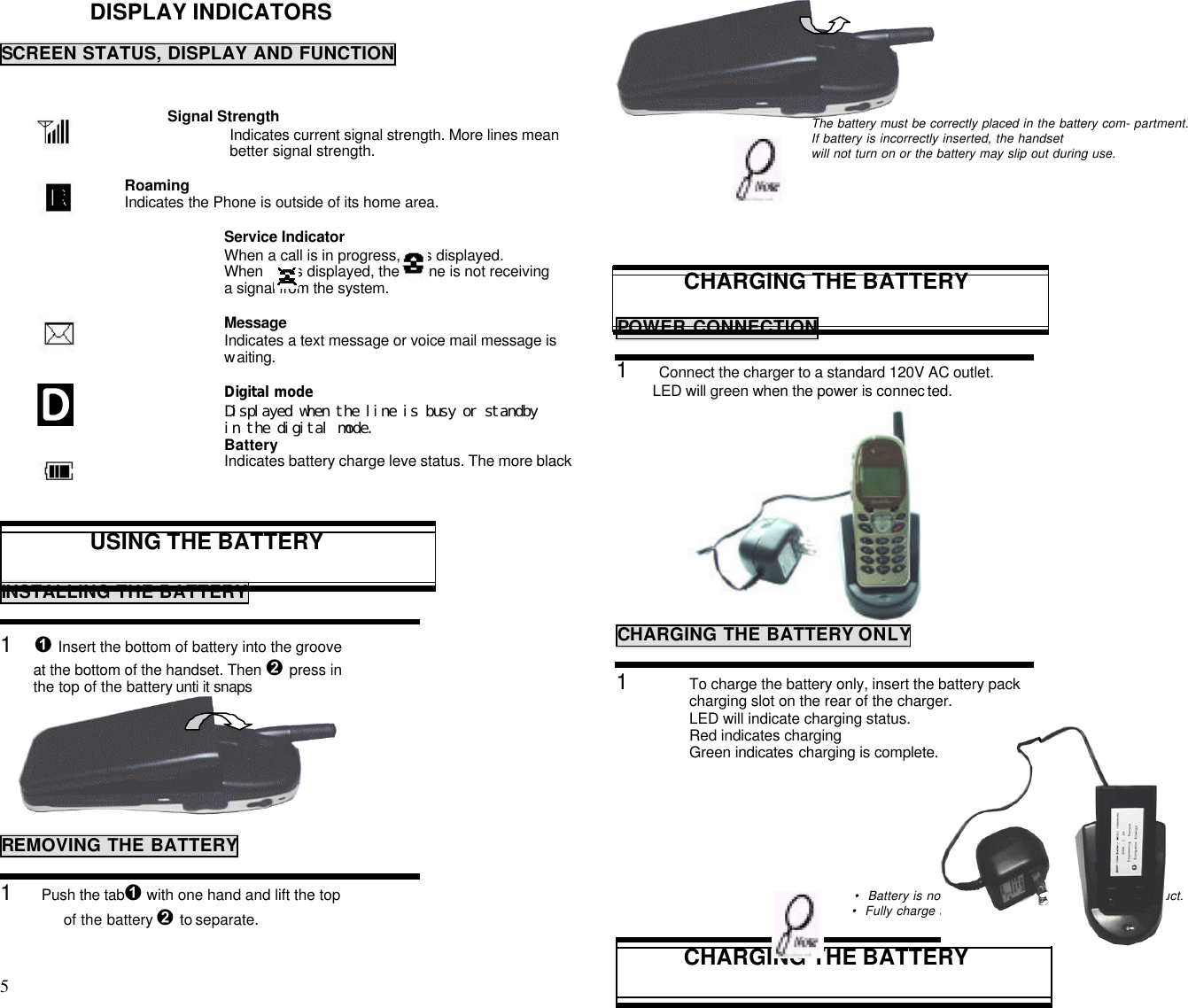5                                                                                          DISPLAY INDICATORSSCREEN STATUS, DISPLAY AND FUNCTION               Signal Strength                              Indicates current signal strength. More lines mean                              better signal strength.                              Roaming                              Indicates the Phone is outside of its home area.Service IndicatorWhen a call is in progress,     is displayed.When       is displayed, the phone is not receivinga signal from the system.MessageIndicates a text message or voice mail message iswaiting.Digital modeDisplayed when the line is busy or standbyin the digital mode.BatteryIndicates battery charge leve status. The more blackUSING THE BATTERYINSTALLING THE BATTERY1    Ê Insert the bottom of battery into the groove        at the bottom of the handset. Then Ë press in        the top of the battery unti it snaps                                         REMOVING THE BATTERY1       Push the tabÊ with one hand and lift the top of the battery Ë to separate.                                     The battery must be correctly placed in the battery com- partment.If battery is incorrectly inserted, the handsetwill not turn on or the battery may slip out during use.CHARGING THE BATTERYPOWER CONNECTION1     Connect the charger to a standard 120V AC outlet.         LED will green when the power is connec ted.              CHARGING THE BATTERY ONLY1 To charge the battery only, insert the battery packcharging slot on the rear of the charger.LED will indicate charging status.Red indicates chargingGreen indicates charging is complete.• Battery is not charged when you purchase the product.• Fully charge the battery before use.CHARGING THE BATTERY 