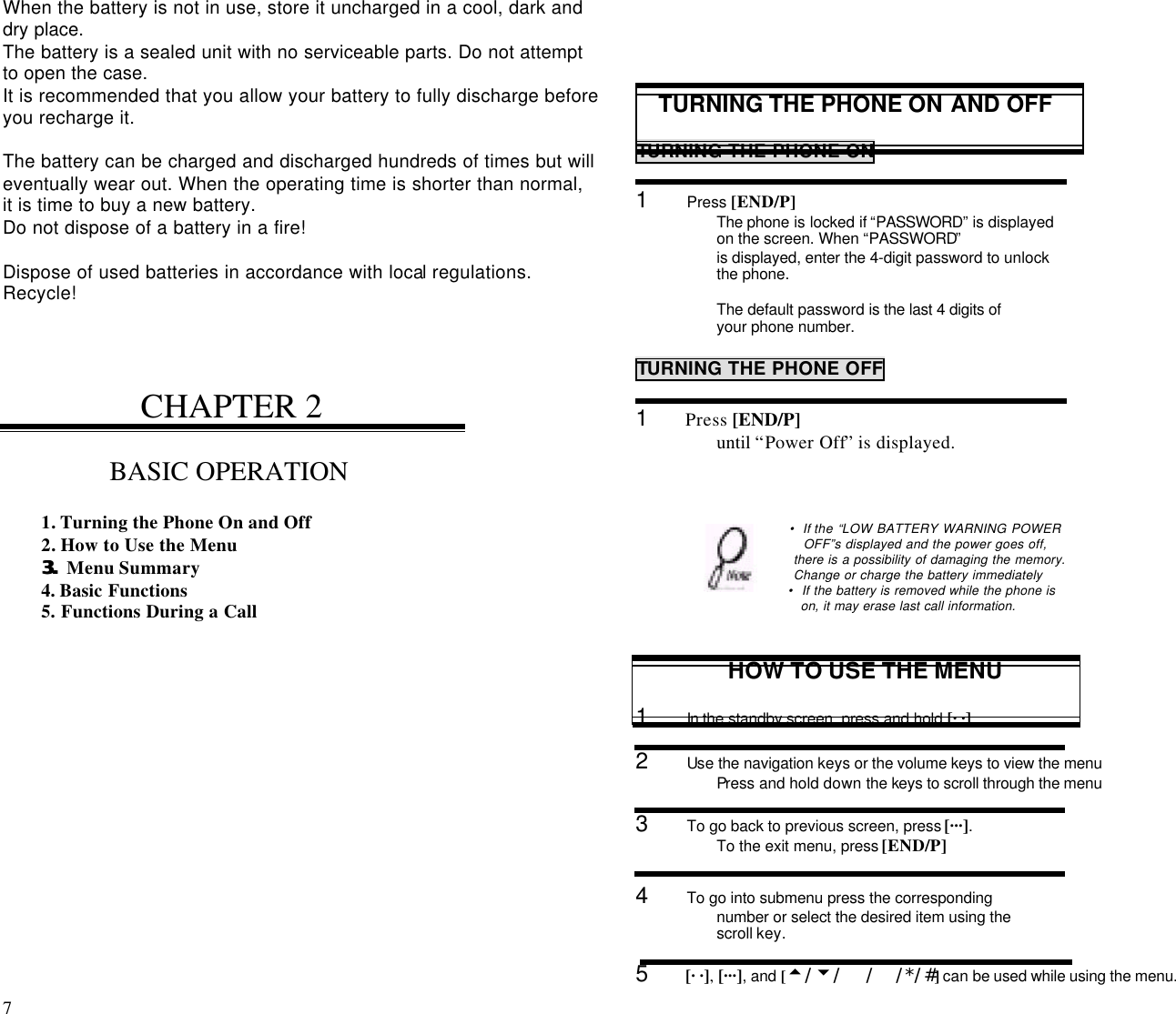 7                                                                                          When the battery is not in use, store it uncharged in a cool, dark anddry place.The battery is a sealed unit with no serviceable parts. Do not attemptto open the case.It is recommended that you allow your battery to fully discharge beforeyou recharge it.The battery can be charged and discharged hundreds of times but willeventually wear out. When the operating time is shorter than normal,it is time to buy a new battery.Do not dispose of a battery in a fire!Dispose of used batteries in accordance with local regulations.Recycle!CHAPTER 2BASIC OPERATION1. Turning the Phone On and Off2. How to Use the Menu3.3. Menu Summary4. Basic Functions5. Functions During a CallTURNING THE PHONE ON AND OFFTURNING THE PHONE ON1      Press [END/P]The phone is locked if “PASSWORD” is displayedon the screen. When “PASSWORD”is displayed, enter the 4-digit password to unlockthe phone.The default password is the last 4 digits ofyour phone number.TURNING THE PHONE OFF1      Press [END/P]until “Power Off” is displayed.• If the “LOW BATTERY WARNING POWEROFF”s displayed and the power goes off, there is a possibility of damaging the memory. Change or charge the battery immediately • If the battery is removed while the phone is on, it may erase last call information.HOW TO USE THE MENU1      In the standby screen, press and hold [· ·].2      Use the navigation keys or the volume keys to view the menuPress and hold down the keys to scroll through the menu3      To go back to previous screen, press [···].To the exit menu, press [END/P]4      To go into submenu press the correspondingnumber or select the desired item using thescroll key.5      [· ·], [···], and [t/u/  / /*/#] can be used while using the menu.