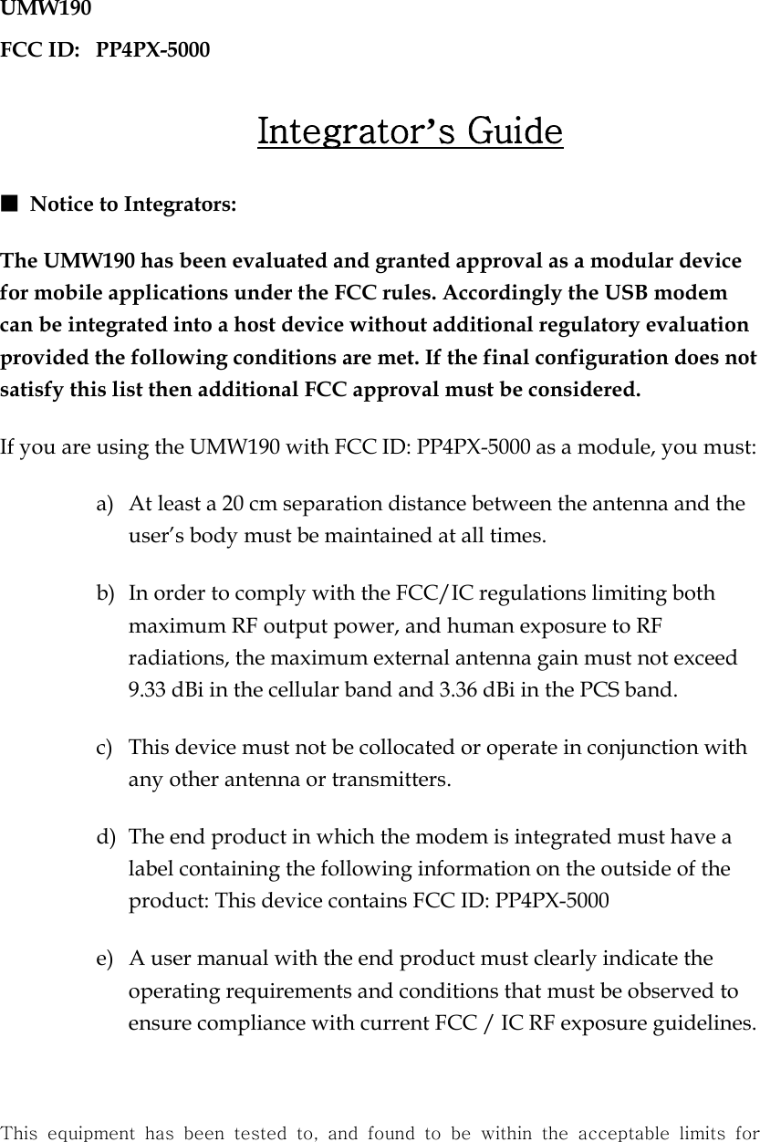 UMW190 FCC ID:   PP4PX-5000  Integrator’s Guide ■ Notice to Integrators: The UMW190 has been evaluated and granted approval as a modular device for mobile applications under the FCC rules. Accordingly the USB modem can be integrated into a host device without additional regulatory evaluation provided the following conditions are met. If the final configuration does not satisfy this list then additional FCC approval must be considered. If you are using the UMW190 with FCC ID: PP4PX-5000 as a module, you must: a)  At least a 20 cm separation distance between the antenna and the user’s body must be maintained at all times. b)  In order to comply with the FCC/IC regulations limiting both maximum RF output power, and human exposure to RF radiations, the maximum external antenna gain must not exceed 9.33 dBi in the cellular band and 3.36 dBi in the PCS band.   c)  This device must not be collocated or operate in conjunction with any other antenna or transmitters. d)  The end product in which the modem is integrated must have a label containing the following information on the outside of the product: This device contains FCC ID: PP4PX-5000 e)  A user manual with the end product must clearly indicate the operating requirements and conditions that must be observed to ensure compliance with current FCC / IC RF exposure guidelines.  This equipment has been tested to, and found to be within the acceptable  limits  for 