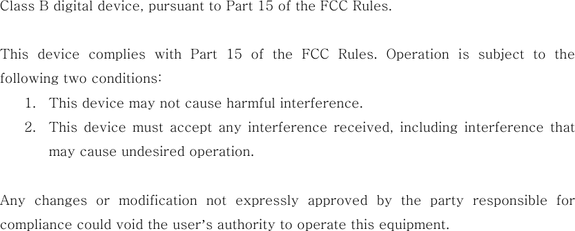 Class B digital device, pursuant to Part 15 of the FCC Rules.    This  device  complies  with  Part  15  of  the  FCC  Rules.  Operation  is  subject  to  the following two conditions: 1. This device may not cause harmful interference. 2. This  device  must  accept  any  interference  received, including  interference  that may cause undesired operation.  Any  changes  or  modification  not  expressly  approved  by  the  party responsible for compliance could void the user’s authority to operate this equipment. 