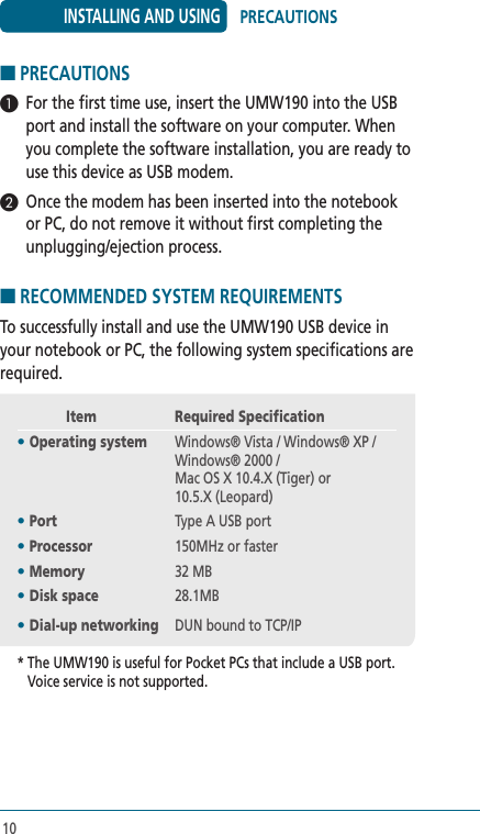 10■ PRECAUTIONS 1  For the first time use, insert the UMW190 into the USB port and install the software on your computer. When you complete the software installation, you are ready to use this device as USB modem.2  Once the modem has been inserted into the notebook or PC, do not remove it without first completing the unplugging/ejection process. ■ RECOMMENDED SYSTEM REQUIREMENTS To successfully install and use the UMW190 USB device in your notebook or PC, the following system specifications are required.          Item  Required Specification• Operating system   Windows® Vista / Windows® XP / Windows® 2000 / Mac OS X 10.4.X (Tiger) or 10.5.X (Leopard)• Port  Type A USB port• Processor  150MHz or faster• Memory  32 MB• Disk space  28.1MB• Dial-up networking  DUN bound to TCP/IP*  The UMW190 is useful for Pocket PCs that include a USB port. Voice service is not supported.INSTALLING AND USING PRECAUTIONS