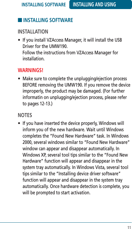 11■ INSTALLING SOFTWARE INSTALLATION •  If you install VZAccess Manager, it will install the USB Driver for the UMW190. Follow the instructions from VZAccess Manager for installation.WARNINGS!•  Make sure to complete the unplugging/ejection process BEFORE removing the UMW190. If you remove the device improperly, the product may be damaged. (For further informatin on unplugging/ejection process, please refer to pages 12-13.)NOTES•  If you have inserted the device properly, Windows will inform you of the new hardware. Wait until Windows completes the “Found New Hardware” task. In Windows 2000, several windows similar to “Found New Hardware” window can appear and disappear automatically. In Windows XP, several tool tips similar to the “Found New Hardware” function will appear and disappear in the system tray automatically. In Windows Vista, several tool tips similar to the “Installing device driver software” function will appear and disappear in the system tray automatically. Once hardware detection is complete, you will be prompted to start activation.INSTALLING AND USING INSTALLING SOFTWARE