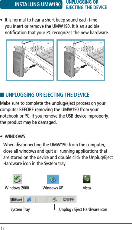 12•  It is normal to hear a short beep sound each time you insert or remove the UMW190. It is an audible notification that your PC recognizes the new hardware. ■ UNPLUGGING OR EJECTING THE DEVICE Make sure to complete the unplug/eject process on your computer BEFORE removing the UMW190 from your notebook or PC. If you remove the USB device improperly, the product may be damaged.•   WINDOWS     When disconnecting the UMW190 from the computer, close all windows and quit all running applications that are stored on the device and double click the Unplug/Eject Hardware icon in the System tray.  Windows 2000  Windows XP  Vista  System Tray  Unplug / Eject Hardware iconINSTALLING UMW190 UNPLUGGING OR EJECTING THE DEVICE