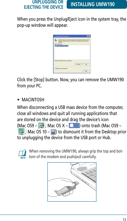 13When you press the Unplug/Eject icon in the system tray, the pop-up window will appear.Click the [Stop] button. Now, you can remove the UMW190 from your PC.•   MACINTOSH When disconnecting a USB mass device from the computer, close all windows and quit all running applications that  are stored on the device and drag the device’s icon  (Mac OS9 –   ; Mac OS X –  ) onto trash (Mac OS9 –    ; Mac OS 10 –  ) to dismount it from the Desktop prior  to unplugging the device from the USB port or Hub.@   When removing the UMW190, always grip the top and bot-tom of the modem and push/pull carefully.INSTALLING UMW190UNPLUGGING OR EJECTING THE DEVICE