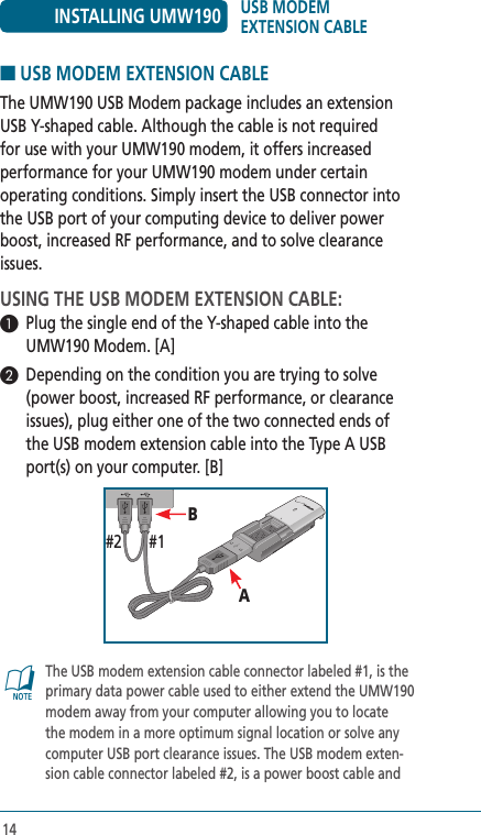14■ USB MODEM EXTENSION CABLEThe UMW190 USB Modem package includes an extension USB Y-shaped cable. Although the cable is not required for use with your UMW190 modem, it offers increased performance for your UMW190 modem under certain operating conditions. Simply insert the USB connector into the USB port of your computing device to deliver power boost, increased RF performance, and to solve clearance issues.USING THE USB MODEM EXTENSION CABLE:1  Plug the single end of the Y-shaped cable into the UMW190 Modem. [A]2  Depending on the condition you are trying to solve (power boost, increased RF performance, or clearance issues), plug either one of the two connected ends of the USB modem extension cable into the Type A USB port(s) on your computer. [B]@   The USB modem extension cable connector labeled #1, is the primary data power cable used to either extend the UMW190 modem away from your computer allowing you to locate the modem in a more optimum signal location or solve any computer USB port clearance issues. The USB modem exten-sion cable connector labeled #2, is a power boost cable and INSTALLING UMW190 USB MODEM  EXTENSION CABLEB#1#2A