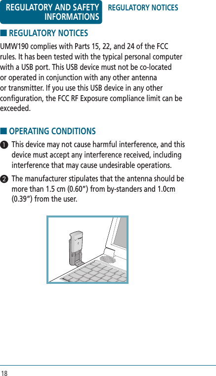 18■ REGULATORY NOTICES UMW190 complies with Parts 15, 22, and 24 of the FCC rules. It has been tested with the typical personal computer with a USB port. This USB device must not be co-located or operated in conjunction with any other antenna or transmitter. If you use this USB device in any other configuration, the FCC RF Exposure compliance limit can be exceeded.■ OPERATING CONDITIONS 1  This device may not cause harmful interference, and this device must accept any interference received, including interference that may cause undesirable operations.2  The manufacturer stipulates that the antenna should be more than 1.5 cm (0.60”) from by-standers and 1.0cm (0.39”) from the user. REGULATORY NOTICESREGULATORY AND SAFETY INFORMATIONS