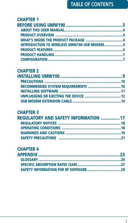 1TABLE OF CONTENTSCHAPTER 1 BEFORE USING UMW190 ...............................................3ABOUT THIS USER MANUAL ............................................................4PRODUCT OVERVIEW  ......................................................................4WHAT’S INSIDE THE PRODUCT PACKAGE  ......................................4INTRODUCTION TO WIRELESS UMW190 USB MODEM ...................5PRODUCT FEATURES ........................................................................6PRODUCT HANDLING ......................................................................7CONFIGURATION .............................................................................7CHAPTER 2 INSTALLING UMW190 ....................................................9PRECAUTIONS  ...............................................................................10RECOMMENDED SYSTEM REQUIREMENTS ..................................10INSTALLING SOFTWARE  ...............................................................11UNPLUGGING OR EJECTING THE DEVICE  .....................................12USB MODEM EXTENSION CABLE ..................................................14CHAPTER 3 REGULATORY AND SAFETY INFORMATION  ................17REGULATORY NOTICES  .................................................................18OPERATING CONDITIONS  .............................................................18WARNINGS AND CAUTIONS  .........................................................19SAFETY PRECAUTIONS   ................................................................21CHAPTER 4 APPENDIX ....................................................................23GLOSSARY .....................................................................................24SPECIFIC ABSORPTION RATES (SAR) .............................................27SAFETY INFORMATION FOR RF EXPOSURE ...................................29