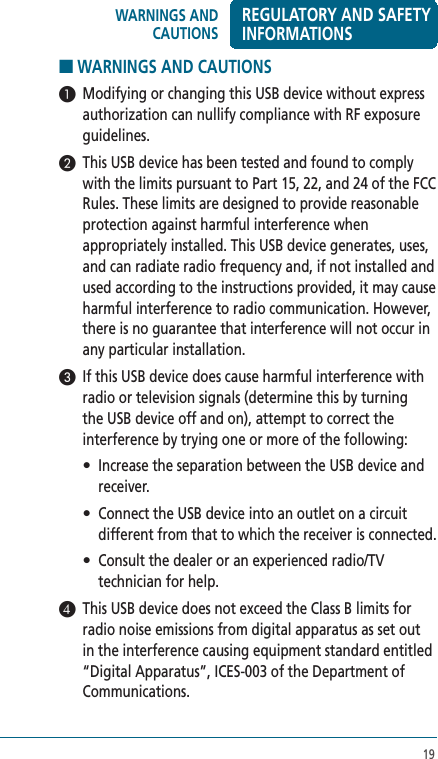19■ WARNINGS AND CAUTIONS 1  Modifying or changing this USB device without express authorization can nullify compliance with RF exposure guidelines.2  This USB device has been tested and found to comply with the limits pursuant to Part 15, 22, and 24 of the FCC Rules. These limits are designed to provide reasonable protection against harmful interference when appropriately installed. This USB device generates, uses, and can radiate radio frequency and, if not installed and used according to the instructions provided, it may cause harmful interference to radio communication. However, there is no guarantee that interference will not occur in any particular installation.3  If this USB device does cause harmful interference with radio or television signals (determine this by turning the USB device off and on), attempt to correct the interference by trying one or more of the following:  •   Increase the separation between the USB device and receiver. •   Connect the USB device into an outlet on a circuit different from that to which the receiver is connected. •   Consult the dealer or an experienced radio/TV technician for help.4  This USB device does not exceed the Class B limits for radio noise emissions from digital apparatus as set out in the interference causing equipment standard entitled “Digital Apparatus”, ICES-003 of the Department of Communications. WARNINGS AND CAUTIONSREGULATORY AND SAFETY INFORMATIONS